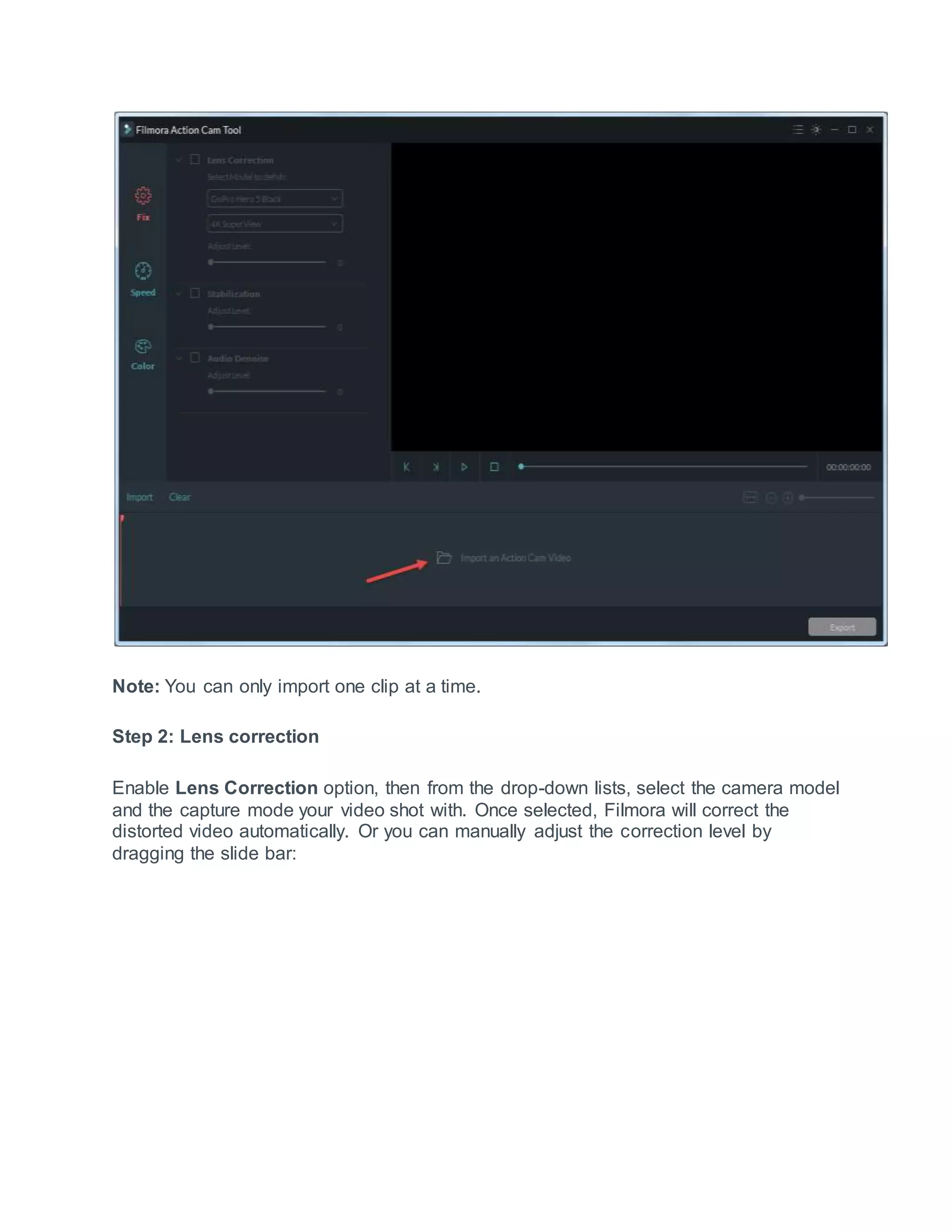 Note: You can only import one clip at a time.
Step 2: Lens correction
Enable Lens Correction option, then from the drop-down lists, select the camera model
and the capture mode your video shot with. Once selected, Filmora will correct the
distorted video automatically. Or you can manually adjust the correction level by
dragging the slide bar:
 