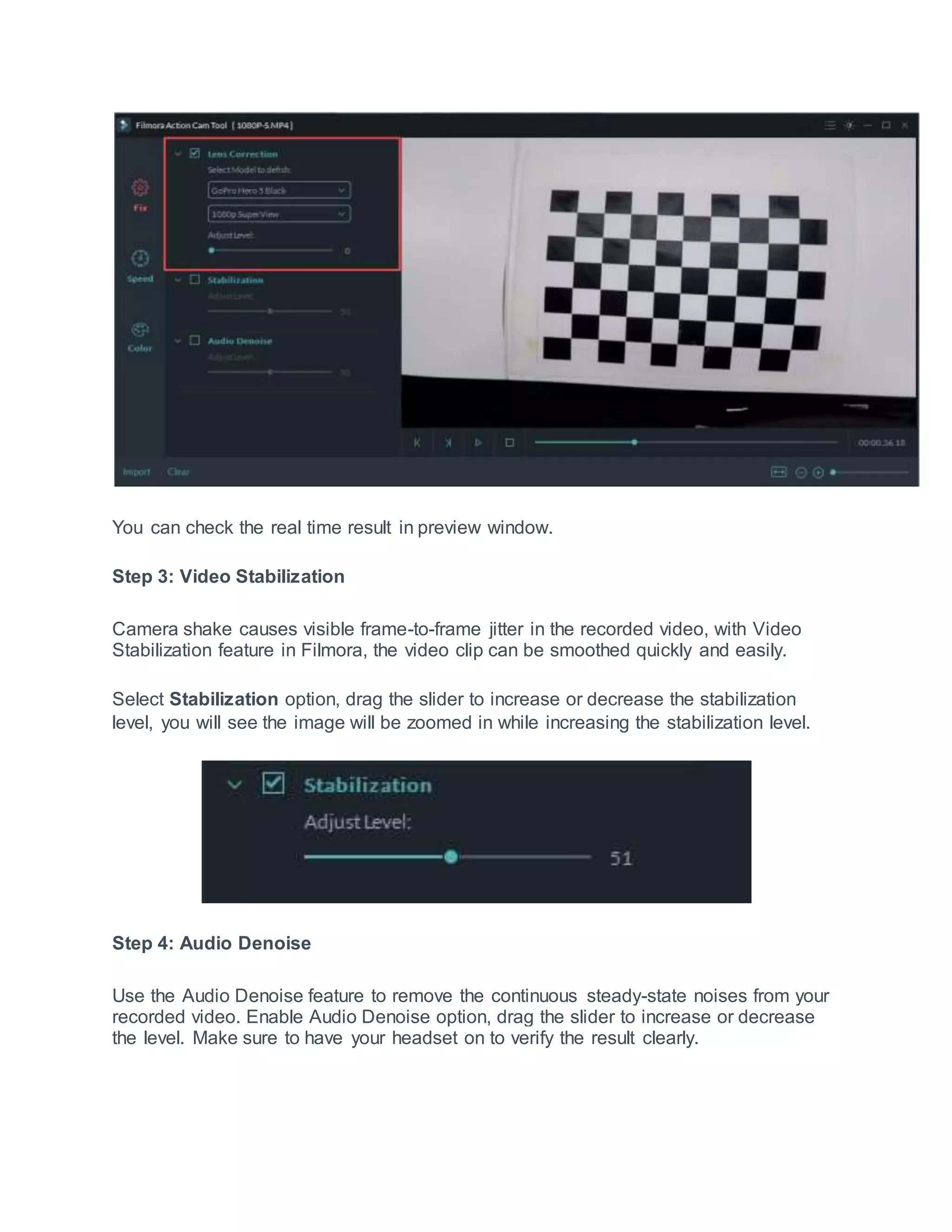 You can check the real time result in preview window.
Step 3: Video Stabilization
Camera shake causes visible frame-to-frame jitter in the recorded video, with Video
Stabilization feature in Filmora, the video clip can be smoothed quickly and easily.
Select Stabilization option, drag the slider to increase or decrease the stabilization
level, you will see the image will be zoomed in while increasing the stabilization level.
Step 4: Audio Denoise
Use the Audio Denoise feature to remove the continuous steady-state noises from your
recorded video. Enable Audio Denoise option, drag the slider to increase or decrease
the level. Make sure to have your headset on to verify the result clearly.
 