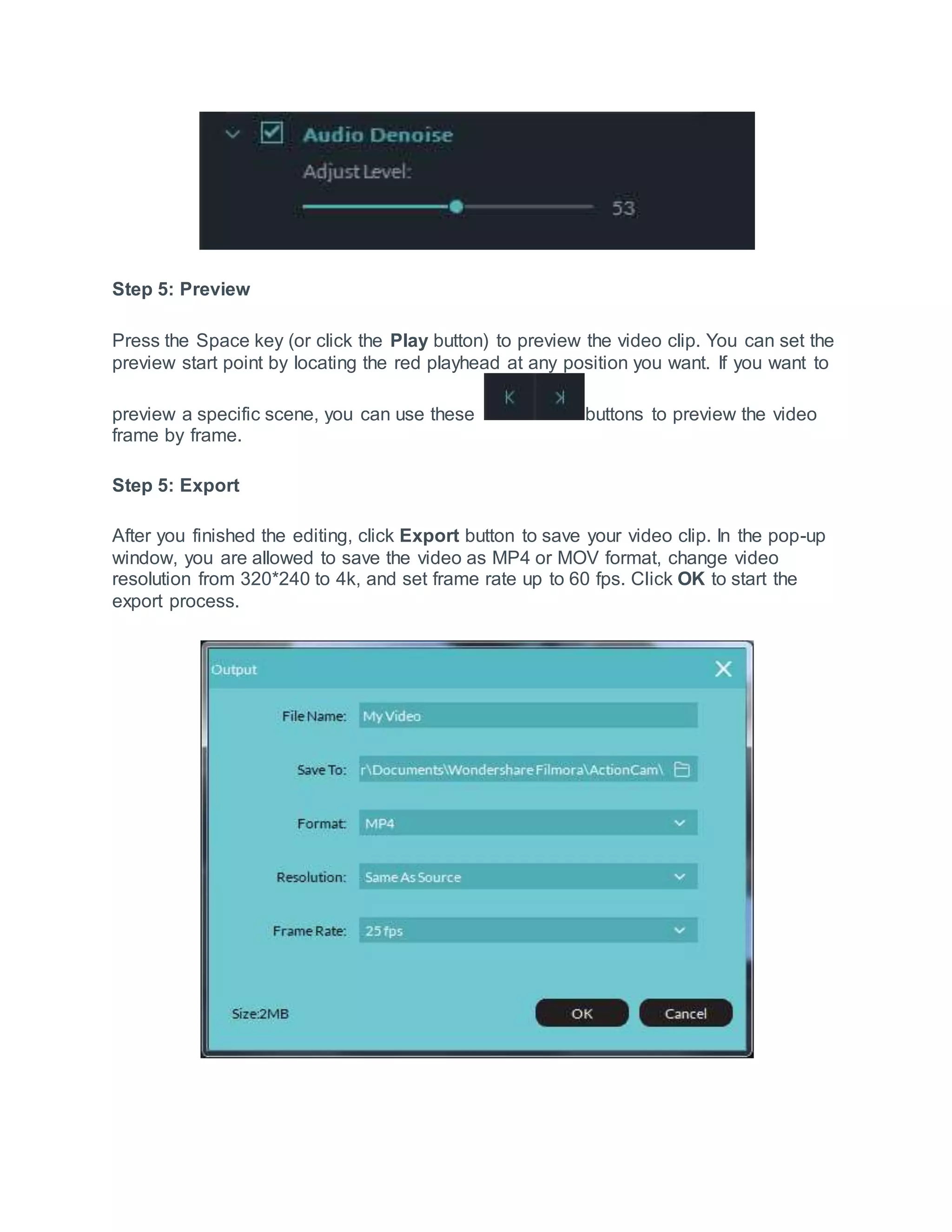 Step 5: Preview
Press the Space key (or click the Play button) to preview the video clip. You can set the
preview start point by locating the red playhead at any position you want. If you want to
preview a specific scene, you can use these buttons to preview the video
frame by frame.
Step 5: Export
After you finished the editing, click Export button to save your video clip. In the pop-up
window, you are allowed to save the video as MP4 or MOV format, change video
resolution from 320*240 to 4k, and set frame rate up to 60 fps. Click OK to start the
export process.
 