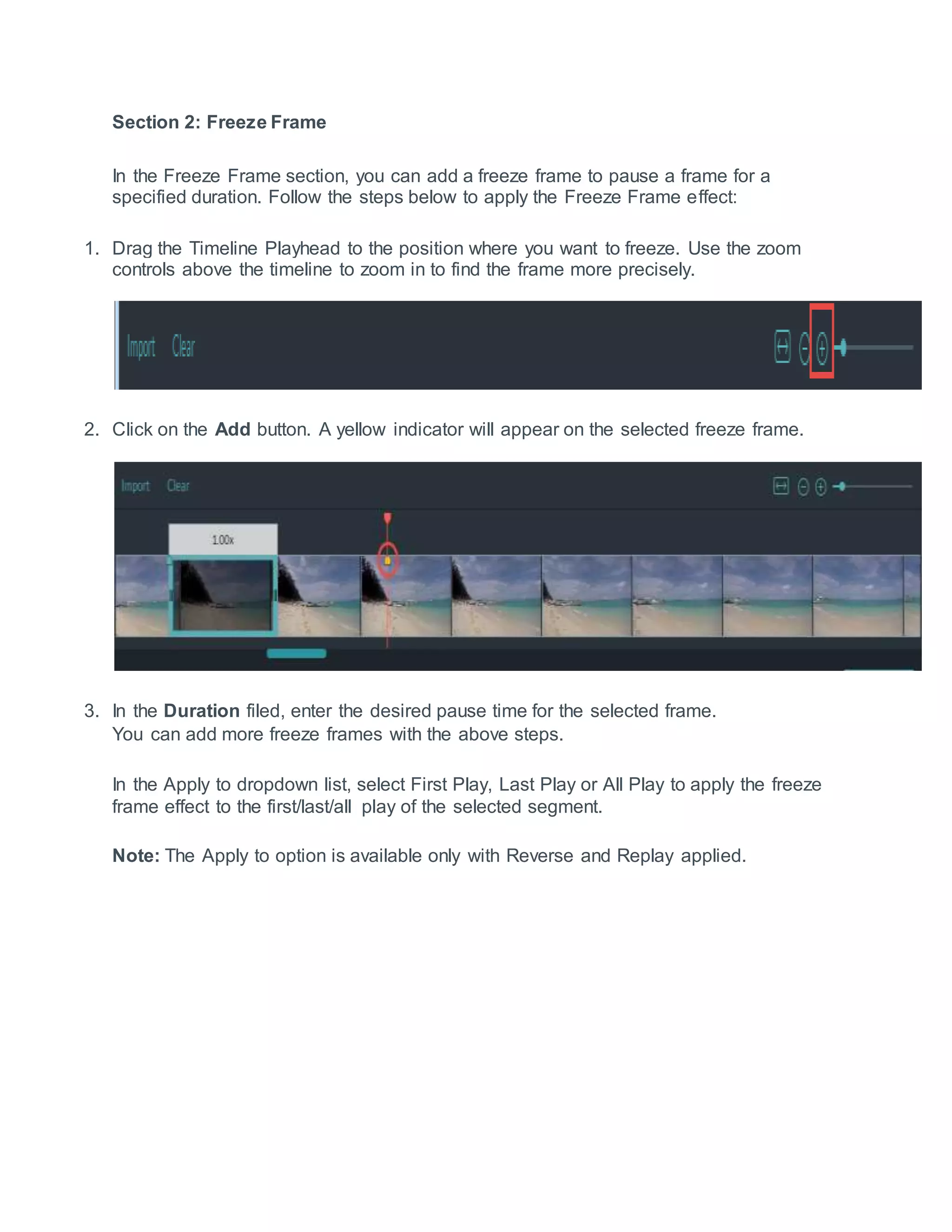 Section 2: Freeze Frame
In the Freeze Frame section, you can add a freeze frame to pause a frame for a
specified duration. Follow the steps below to apply the Freeze Frame effect:
1. Drag the Timeline Playhead to the position where you want to freeze. Use the zoom
controls above the timeline to zoom in to find the frame more precisely.
2. Click on the Add button. A yellow indicator will appear on the selected freeze frame.
3. In the Duration filed, enter the desired pause time for the selected frame.
You can add more freeze frames with the above steps.
In the Apply to dropdown list, select First Play, Last Play or All Play to apply the freeze
frame effect to the first/last/all play of the selected segment.
Note: The Apply to option is available only with Reverse and Replay applied.
 