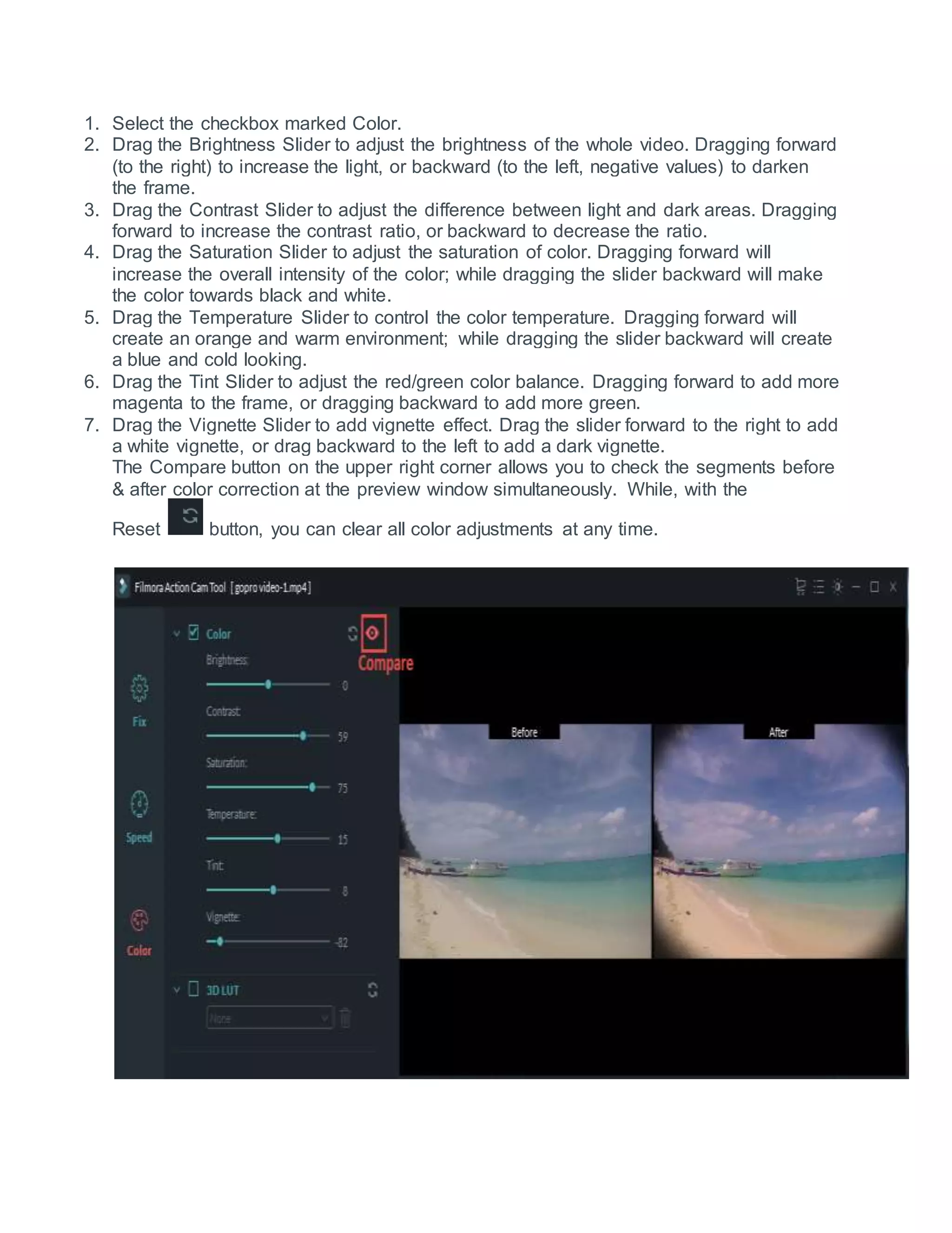 1. Select the checkbox marked Color.
2. Drag the Brightness Slider to adjust the brightness of the whole video. Dragging forward
(to the right) to increase the light, or backward (to the left, negative values) to darken
the frame.
3. Drag the Contrast Slider to adjust the difference between light and dark areas. Dragging
forward to increase the contrast ratio, or backward to decrease the ratio.
4. Drag the Saturation Slider to adjust the saturation of color. Dragging forward will
increase the overall intensity of the color; while dragging the slider backward will make
the color towards black and white.
5. Drag the Temperature Slider to control the color temperature. Dragging forward will
create an orange and warm environment; while dragging the slider backward will create
a blue and cold looking.
6. Drag the Tint Slider to adjust the red/green color balance. Dragging forward to add more
magenta to the frame, or dragging backward to add more green.
7. Drag the Vignette Slider to add vignette effect. Drag the slider forward to the right to add
a white vignette, or drag backward to the left to add a dark vignette.
The Compare button on the upper right corner allows you to check the segments before
& after color correction at the preview window simultaneously. While, with the
Reset button, you can clear all color adjustments at any time.
 