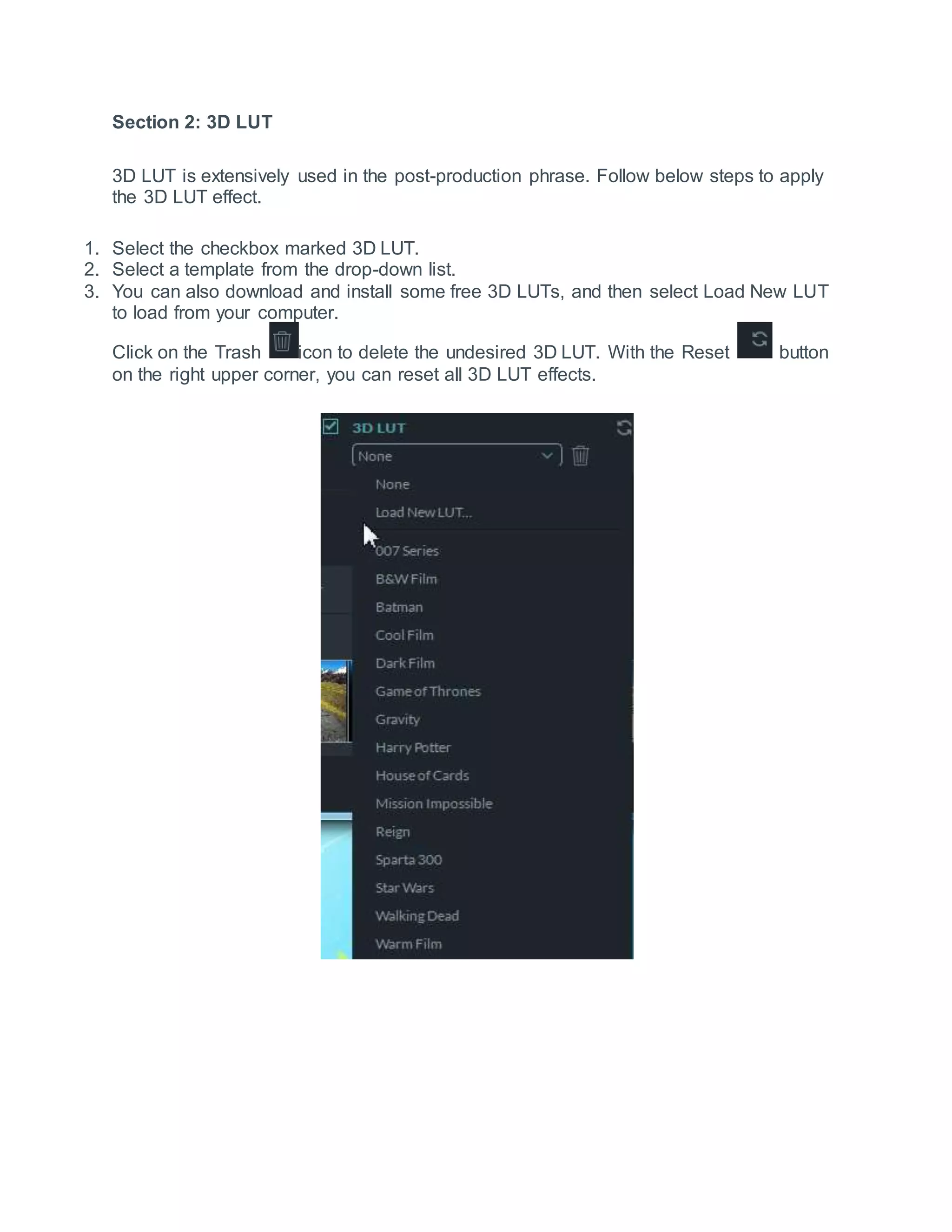 Section 2: 3D LUT
3D LUT is extensively used in the post-production phrase. Follow below steps to apply
the 3D LUT effect.
1. Select the checkbox marked 3D LUT.
2. Select a template from the drop-down list.
3. You can also download and install some free 3D LUTs, and then select Load New LUT
to load from your computer.
Click on the Trash icon to delete the undesired 3D LUT. With the Reset button
on the right upper corner, you can reset all 3D LUT effects.
 