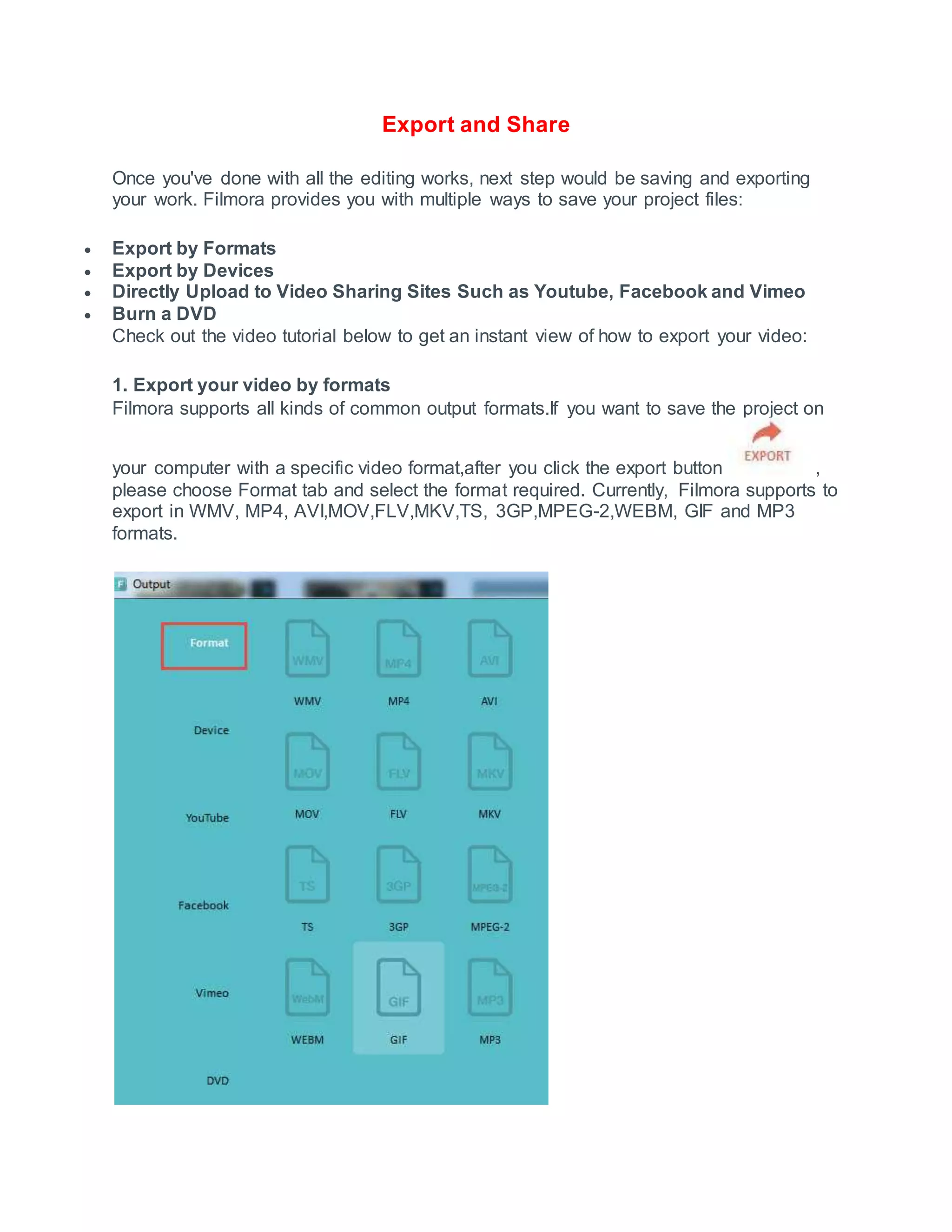 Export and Share
Once you've done with all the editing works, next step would be saving and exporting
your work. Filmora provides you with multiple ways to save your project files:
 Export by Formats
 Export by Devices
 Directly Upload to Video Sharing Sites Such as Youtube, Facebook and Vimeo
 Burn a DVD
Check out the video tutorial below to get an instant view of how to export your video:
1. Export your video by formats
Filmora supports all kinds of common output formats.If you want to save the project on
your computer with a specific video format,after you click the export button ,
please choose Format tab and select the format required. Currently, Filmora supports to
export in WMV, MP4, AVI,MOV,FLV,MKV,TS, 3GP,MPEG-2,WEBM, GIF and MP3
formats.
 