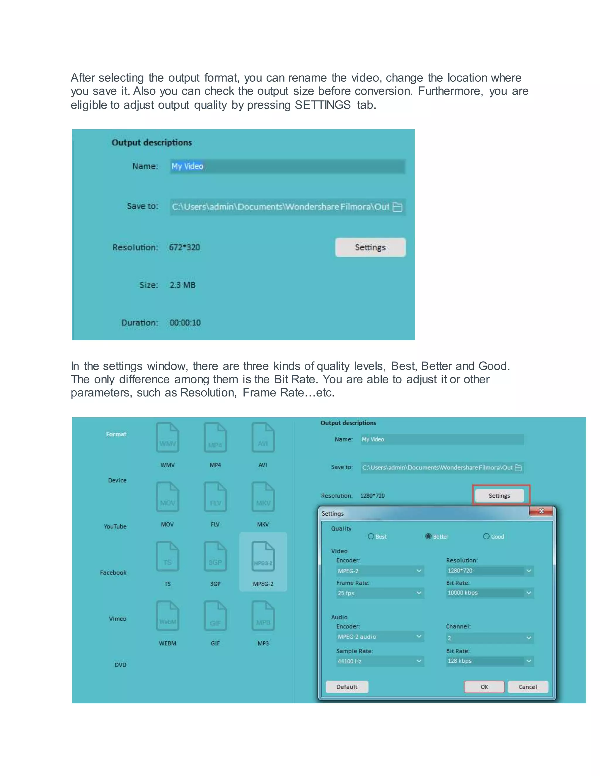 After selecting the output format, you can rename the video, change the location where
you save it. Also you can check the output size before conversion. Furthermore, you are
eligible to adjust output quality by pressing SETTINGS tab.
In the settings window, there are three kinds of quality levels, Best, Better and Good.
The only difference among them is the Bit Rate. You are able to adjust it or other
parameters, such as Resolution, Frame Rate…etc.
 