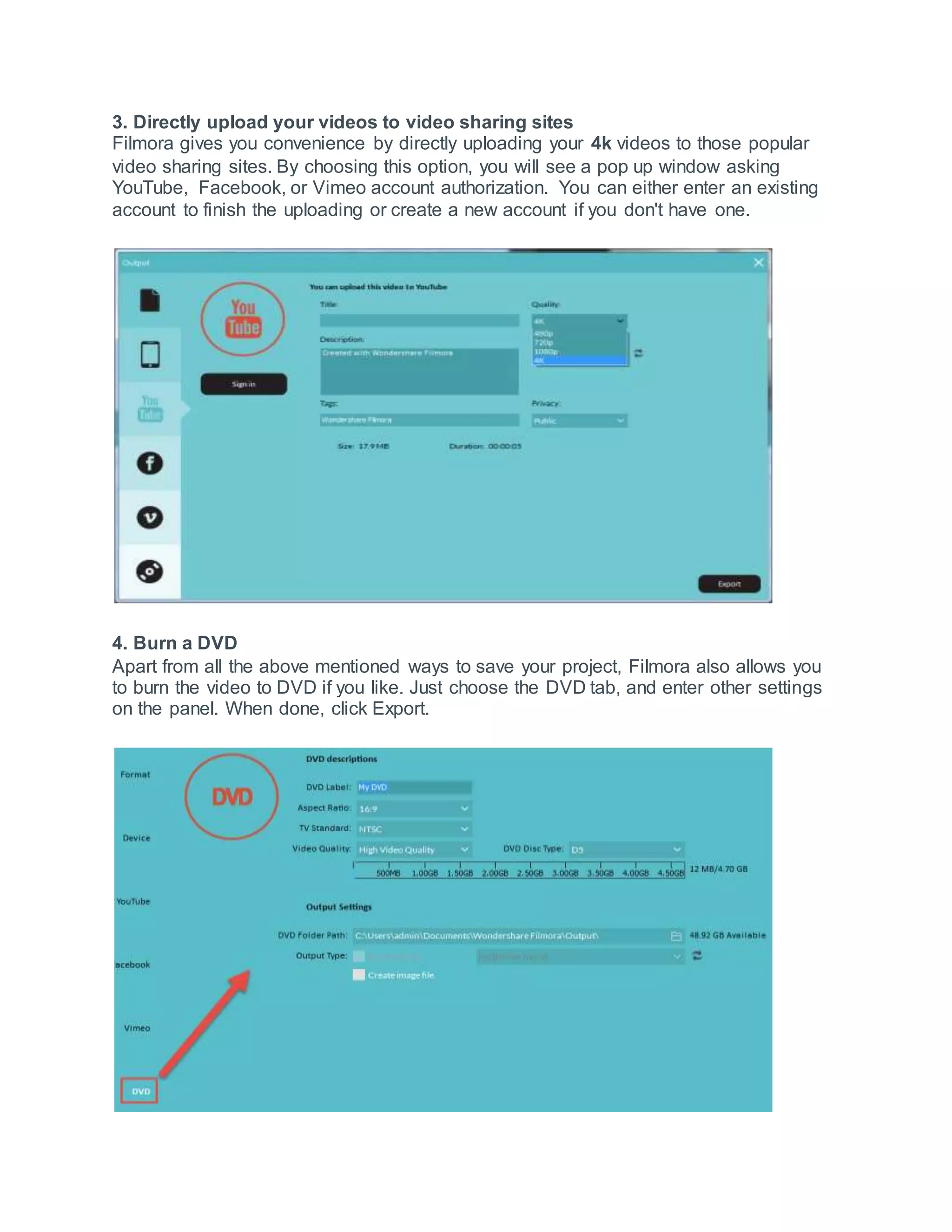 3. Directly upload your videos to video sharing sites
Filmora gives you convenience by directly uploading your 4k videos to those popular
video sharing sites. By choosing this option, you will see a pop up window asking
YouTube, Facebook, or Vimeo account authorization. You can either enter an existing
account to finish the uploading or create a new account if you don't have one.
4. Burn a DVD
Apart from all the above mentioned ways to save your project, Filmora also allows you
to burn the video to DVD if you like. Just choose the DVD tab, and enter other settings
on the panel. When done, click Export.
 