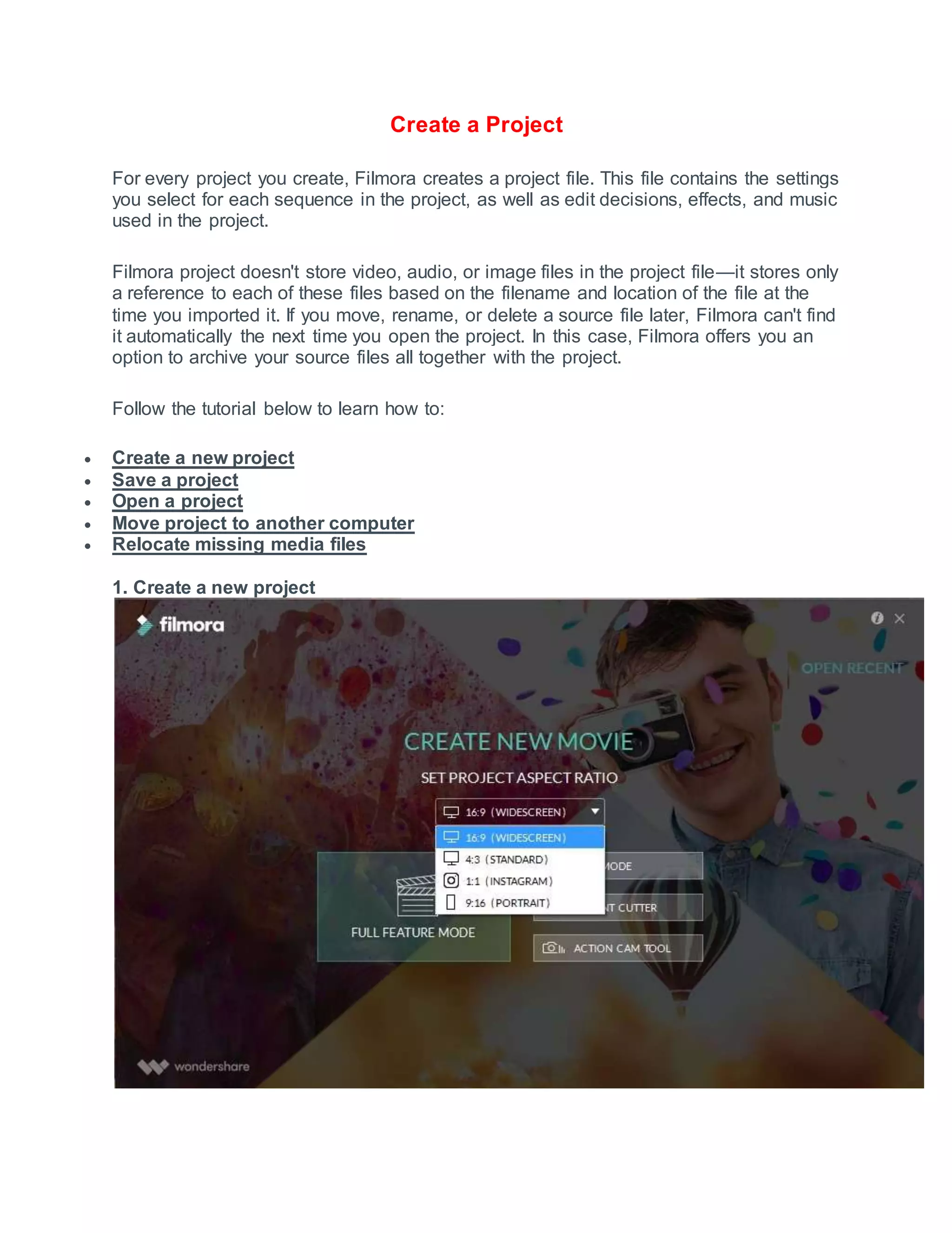 Create a Project
For every project you create, Filmora creates a project file. This file contains the settings
you select for each sequence in the project, as well as edit decisions, effects, and music
used in the project.
Filmora project doesn't store video, audio, or image files in the project file—it stores only
a reference to each of these files based on the filename and location of the file at the
time you imported it. If you move, rename, or delete a source file later, Filmora can't find
it automatically the next time you open the project. In this case, Filmora offers you an
option to archive your source files all together with the project.
Follow the tutorial below to learn how to:
 Create a new project
 Save a project
 Open a project
 Move project to another computer
 Relocate missing media files
1. Create a new project
 