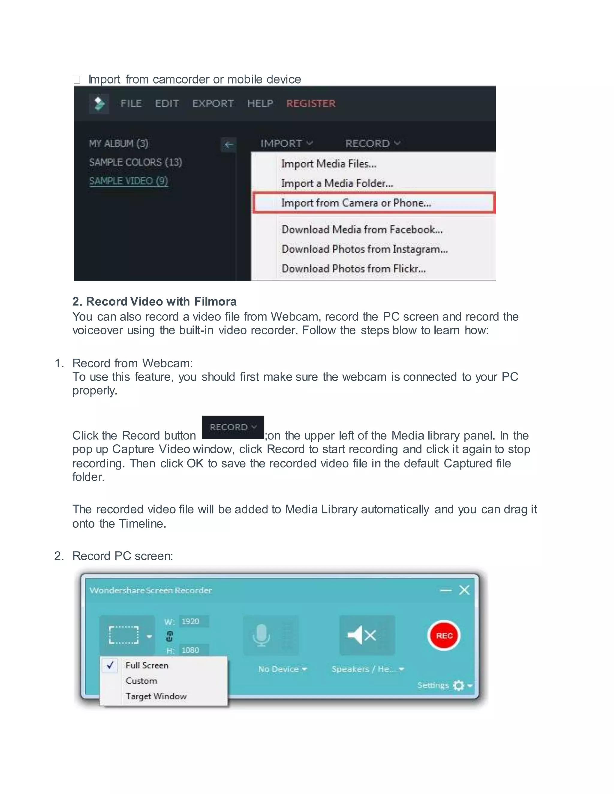 2. Record Video with Filmora
You can also record a video file from Webcam, record the PC screen and record the
voiceover using the built-in video recorder. Follow the steps blow to learn how:
1. Record from Webcam:
To use this feature, you should first make sure the webcam is connected to your PC
properly.
Click the Record button ;on the upper left of the Media library panel. In the
pop up Capture Video window, click Record to start recording and click it again to stop
recording. Then click OK to save the recorded video file in the default Captured file
folder.
The recorded video file will be added to Media Library automatically and you can drag it
onto the Timeline.
2. Record PC screen:
 