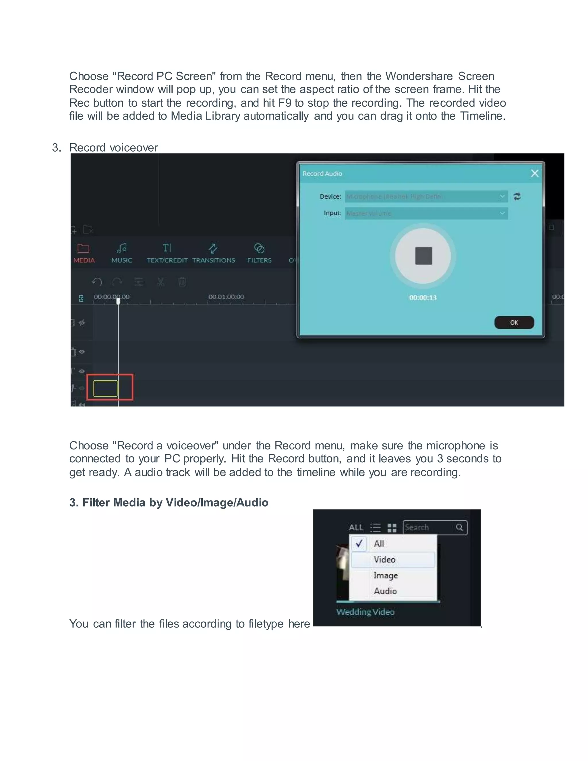 Choose "Record PC Screen" from the Record menu, then the Wondershare Screen
Recoder window will pop up, you can set the aspect ratio of the screen frame. Hit the
Rec button to start the recording, and hit F9 to stop the recording. The recorded video
file will be added to Media Library automatically and you can drag it onto the Timeline.
3. Record voiceover
Choose "Record a voiceover" under the Record menu, make sure the microphone is
connected to your PC properly. Hit the Record button, and it leaves you 3 seconds to
get ready. A audio track will be added to the timeline while you are recording.
3. Filter Media by Video/Image/Audio
You can filter the files according to filetype here .
 