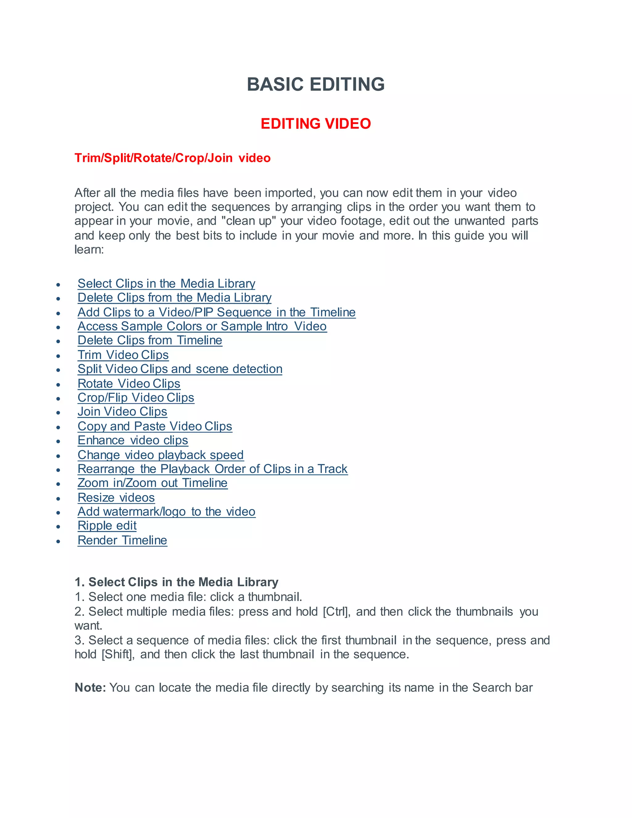 BASIC EDITING
EDITING VIDEO
Trim/Split/Rotate/Crop/Join video
After all the media files have been imported, you can now edit them in your video
project. You can edit the sequences by arranging clips in the order you want them to
appear in your movie, and "clean up" your video footage, edit out the unwanted parts
and keep only the best bits to include in your movie and more. In this guide you will
learn:
 Select Clips in the Media Library
 Delete Clips from the Media Library
 Add Clips to a Video/PIP Sequence in the Timeline
 Access Sample Colors or Sample Intro Video
 Delete Clips from Timeline
 Trim Video Clips
 Split Video Clips and scene detection
 Rotate Video Clips
 Crop/Flip Video Clips
 Join Video Clips
 Copy and Paste Video Clips
 Enhance video clips
 Change video playback speed
 Rearrange the Playback Order of Clips in a Track
 Zoom in/Zoom out Timeline
 Resize videos
 Add watermark/logo to the video
 Ripple edit
 Render Timeline
1. Select Clips in the Media Library
1. Select one media file: click a thumbnail.
2. Select multiple media files: press and hold [Ctrl], and then click the thumbnails you
want.
3. Select a sequence of media files: click the first thumbnail in the sequence, press and
hold [Shift], and then click the last thumbnail in the sequence.
Note: You can locate the media file directly by searching its name in the Search bar
 