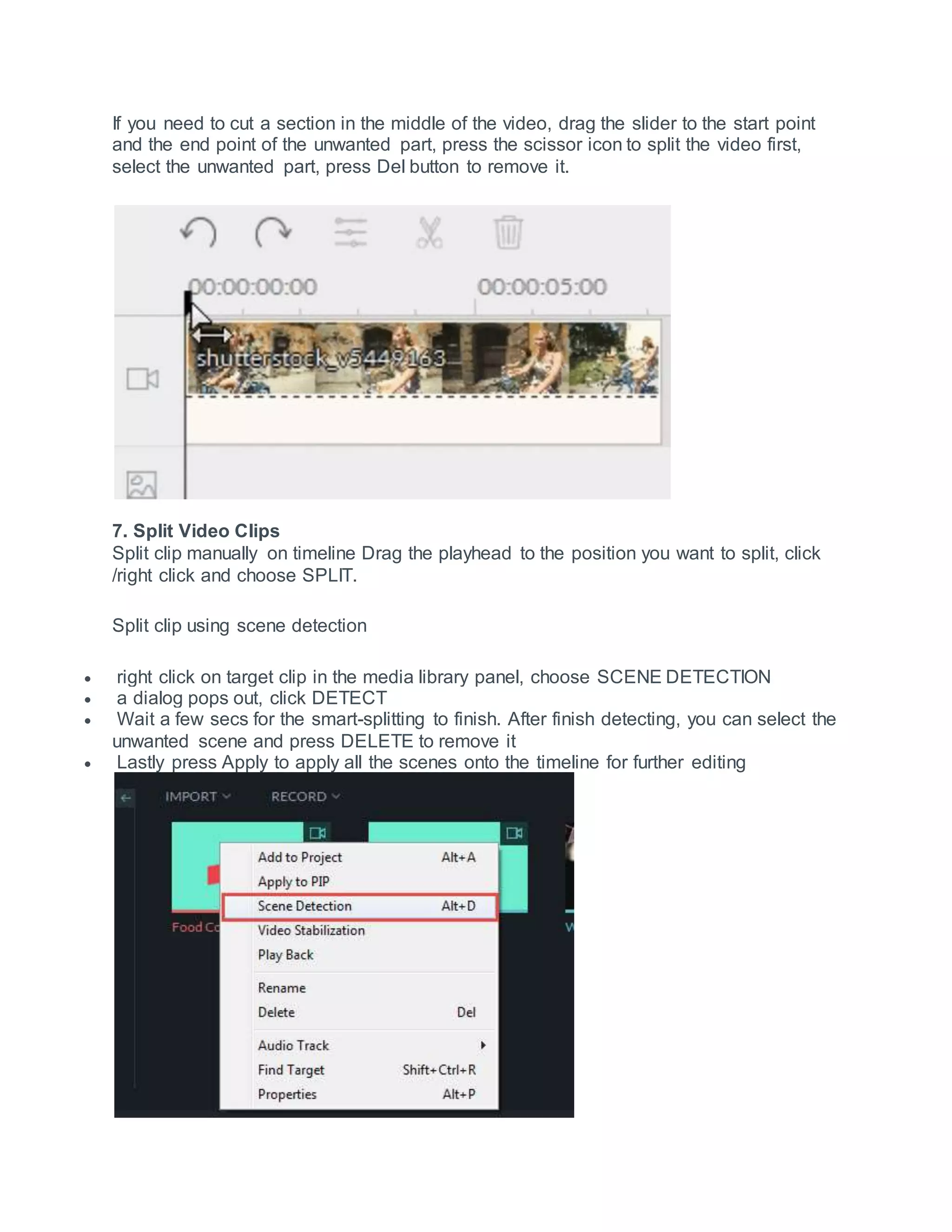 If you need to cut a section in the middle of the video, drag the slider to the start point
and the end point of the unwanted part, press the scissor icon to split the video first,
select the unwanted part, press Del button to remove it.
7. Split Video Clips
Split clip manually on timeline Drag the playhead to the position you want to split, click
/right click and choose SPLIT.
Split clip using scene detection
 right click on target clip in the media library panel, choose SCENE DETECTION
 a dialog pops out, click DETECT
 Wait a few secs for the smart-splitting to finish. After finish detecting, you can select the
unwanted scene and press DELETE to remove it
 Lastly press Apply to apply all the scenes onto the timeline for further editing
 