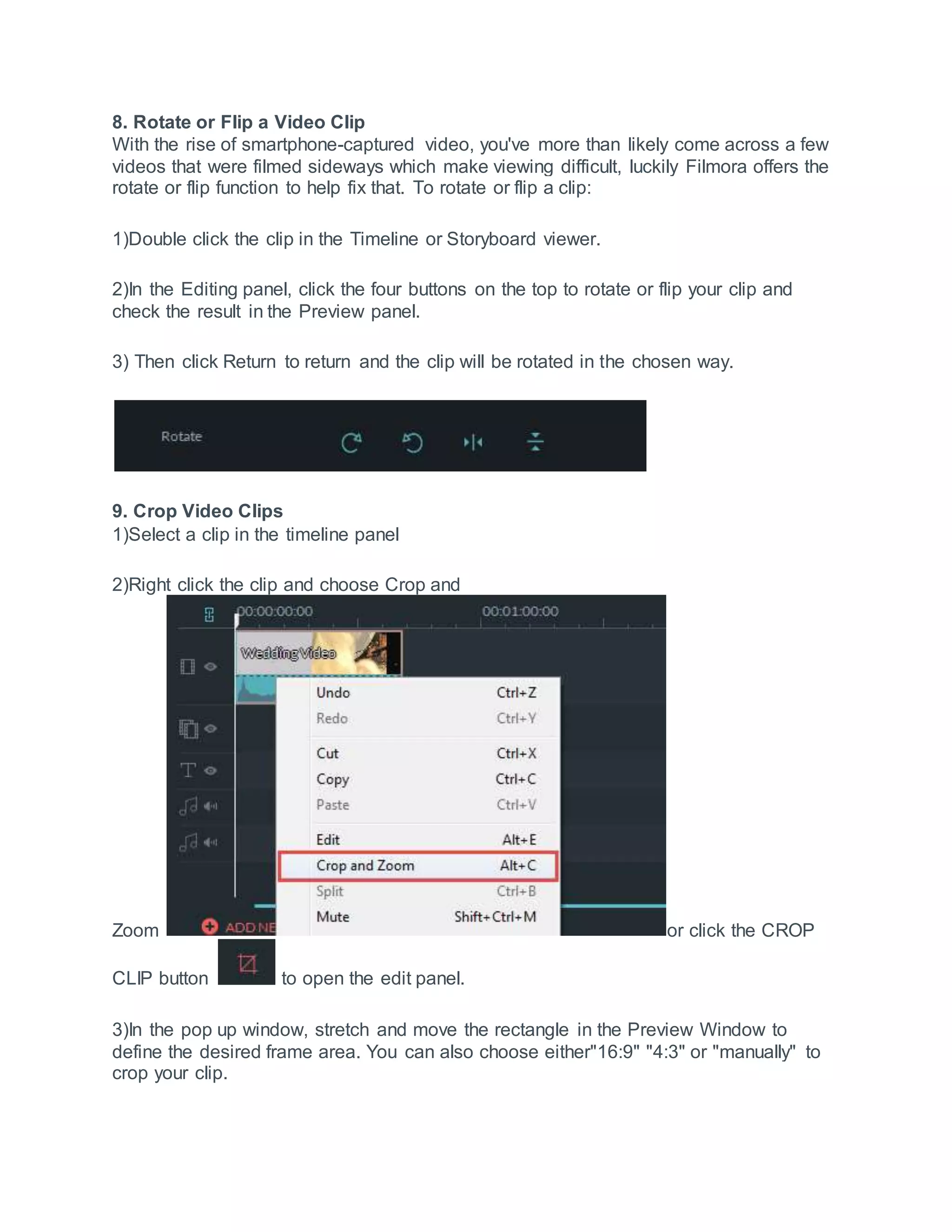 8. Rotate or Flip a Video Clip
With the rise of smartphone-captured video, you've more than likely come across a few
videos that were filmed sideways which make viewing difficult, luckily Filmora offers the
rotate or flip function to help fix that. To rotate or flip a clip:
1)Double click the clip in the Timeline or Storyboard viewer.
2)In the Editing panel, click the four buttons on the top to rotate or flip your clip and
check the result in the Preview panel.
3) Then click Return to return and the clip will be rotated in the chosen way.
9. Crop Video Clips
1)Select a clip in the timeline panel
2)Right click the clip and choose Crop and
Zoom or click the CROP
CLIP button to open the edit panel.
3)In the pop up window, stretch and move the rectangle in the Preview Window to
define the desired frame area. You can also choose either"16:9" "4:3" or "manually" to
crop your clip.
 