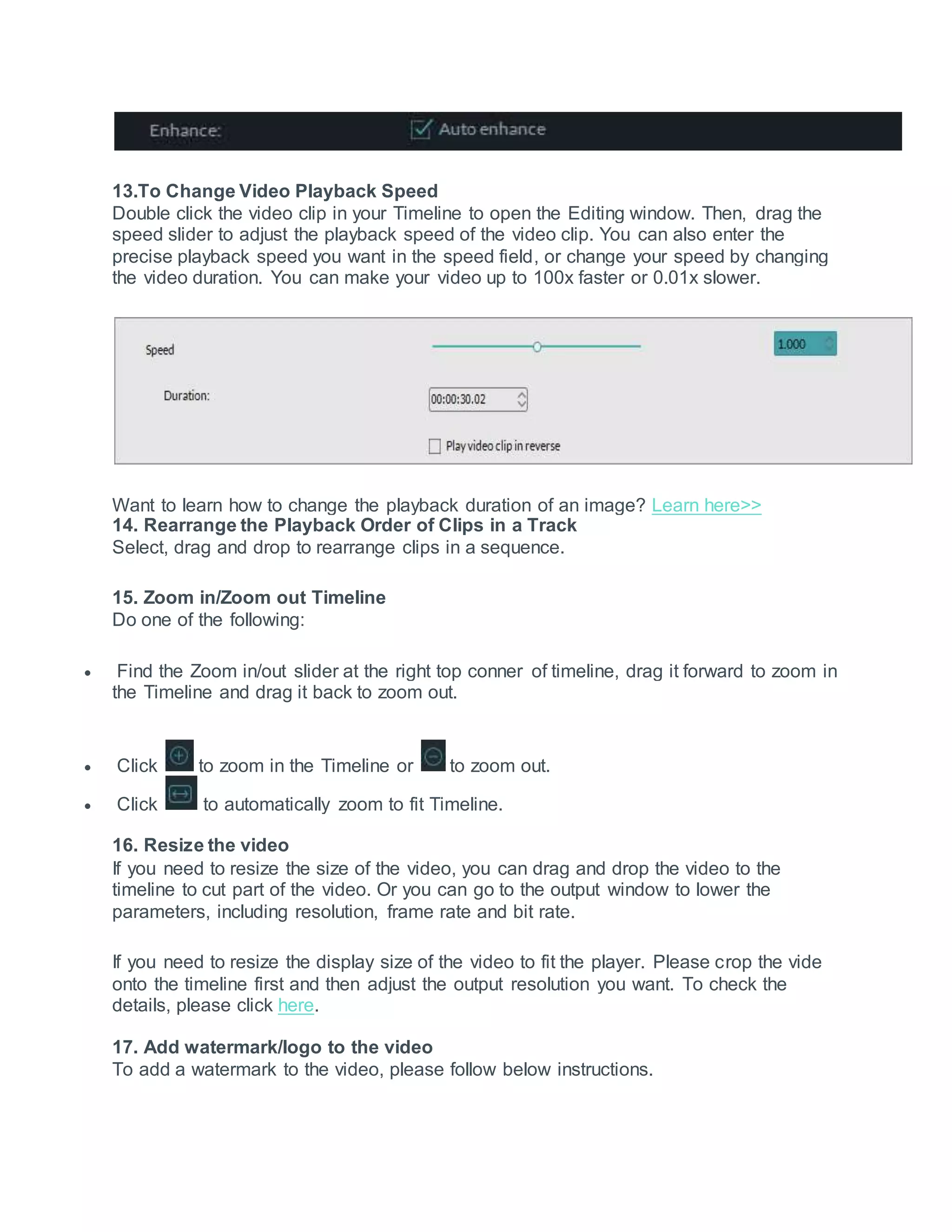 13.To Change Video Playback Speed
Double click the video clip in your Timeline to open the Editing window. Then, drag the
speed slider to adjust the playback speed of the video clip. You can also enter the
precise playback speed you want in the speed field, or change your speed by changing
the video duration. You can make your video up to 100x faster or 0.01x slower.
Want to learn how to change the playback duration of an image? Learn here>>
14. Rearrange the Playback Order of Clips in a Track
Select, drag and drop to rearrange clips in a sequence.
15. Zoom in/Zoom out Timeline
Do one of the following:
 Find the Zoom in/out slider at the right top conner of timeline, drag it forward to zoom in
the Timeline and drag it back to zoom out.
 Click to zoom in the Timeline or to zoom out.
 Click to automatically zoom to fit Timeline.
16. Resize the video
If you need to resize the size of the video, you can drag and drop the video to the
timeline to cut part of the video. Or you can go to the output window to lower the
parameters, including resolution, frame rate and bit rate.
If you need to resize the display size of the video to fit the player. Please crop the vide
onto the timeline first and then adjust the output resolution you want. To check the
details, please click here.
17. Add watermark/logo to the video
To add a watermark to the video, please follow below instructions.
 