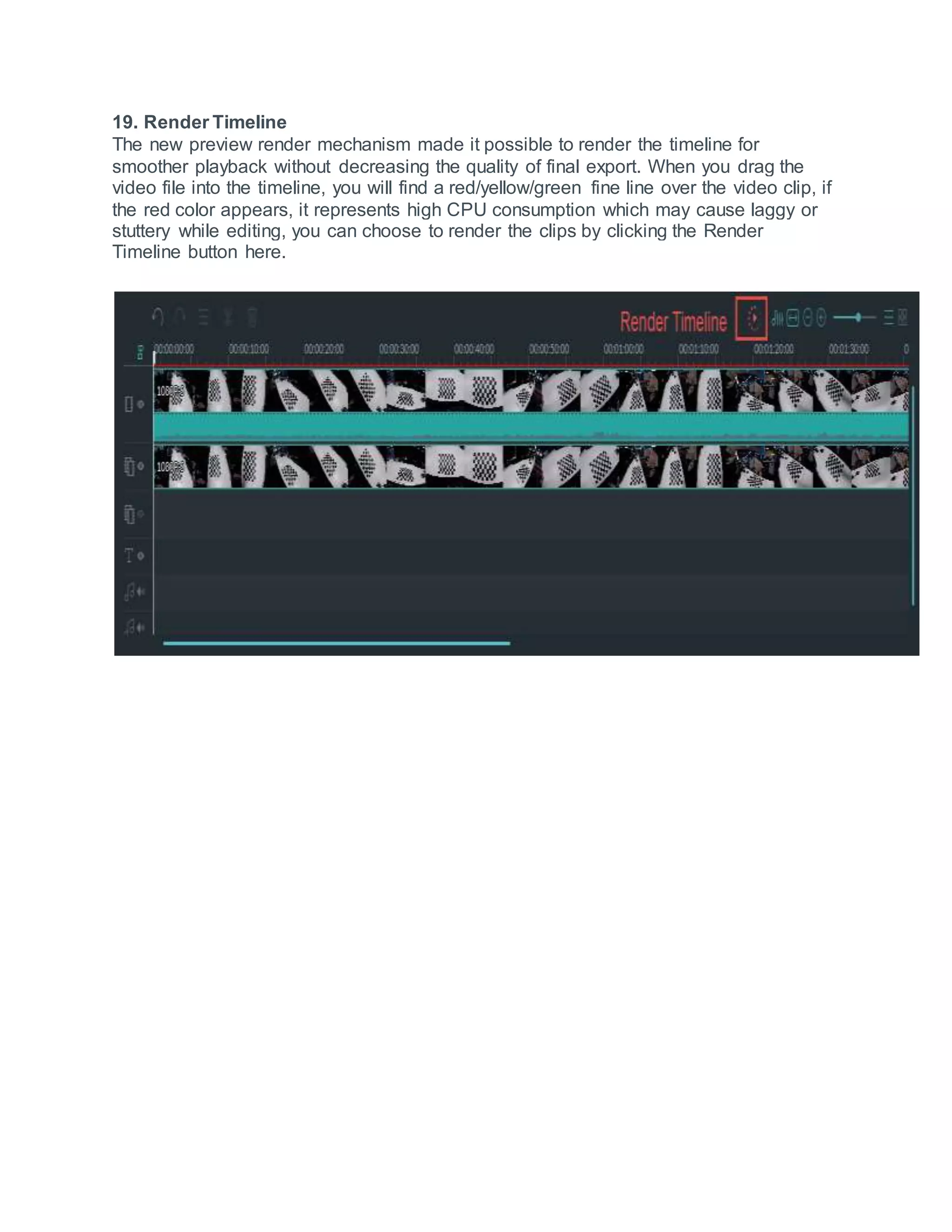 19. Render Timeline
The new preview render mechanism made it possible to render the timeline for
smoother playback without decreasing the quality of final export. When you drag the
video file into the timeline, you will find a red/yellow/green fine line over the video clip, if
the red color appears, it represents high CPU consumption which may cause laggy or
stuttery while editing, you can choose to render the clips by clicking the Render
Timeline button here.
 