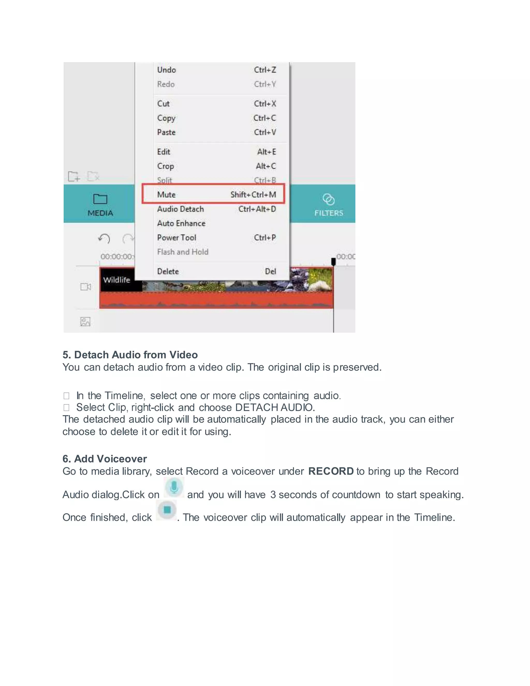 5. Detach Audio from Video
You can detach audio from a video clip. The original clip is preserved.
-click and choose DETACH AUDIO.
The detached audio clip will be automatically placed in the audio track, you can either
choose to delete it or edit it for using.
6. Add Voiceover
Go to media library, select Record a voiceover under RECORD to bring up the Record
Audio dialog.Click on and you will have 3 seconds of countdown to start speaking.
Once finished, click . The voiceover clip will automatically appear in the Timeline.
 