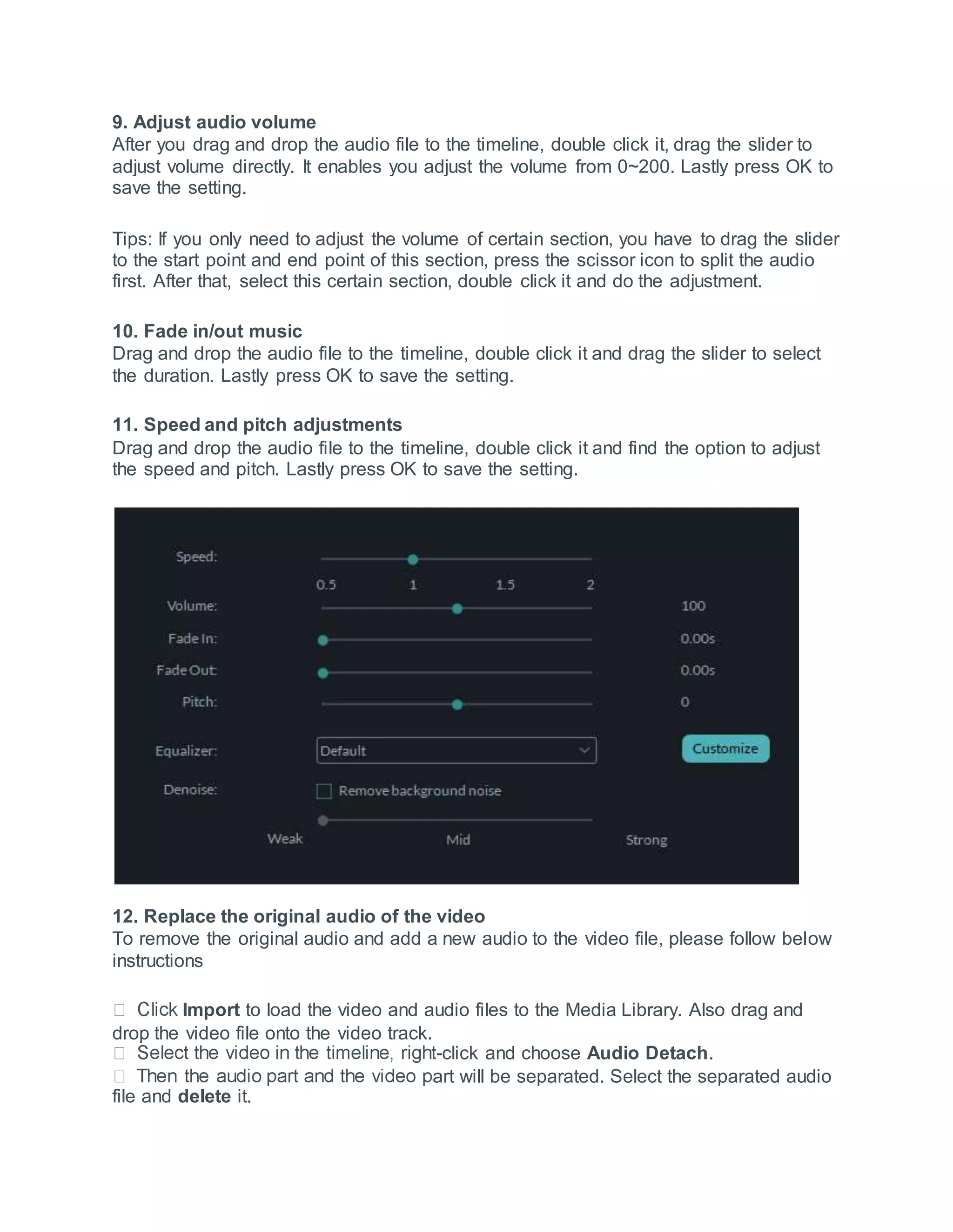 9. Adjust audio volume
After you drag and drop the audio file to the timeline, double click it, drag the slider to
adjust volume directly. It enables you adjust the volume from 0~200. Lastly press OK to
save the setting.
Tips: If you only need to adjust the volume of certain section, you have to drag the slider
to the start point and end point of this section, press the scissor icon to split the audio
first. After that, select this certain section, double click it and do the adjustment.
10. Fade in/out music
Drag and drop the audio file to the timeline, double click it and drag the slider to select
the duration. Lastly press OK to save the setting.
11. Speed and pitch adjustments
Drag and drop the audio file to the timeline, double click it and find the option to adjust
the speed and pitch. Lastly press OK to save the setting.
12. Replace the original audio of the video
To remove the original audio and add a new audio to the video file, please follow below
instructions
Import to load the video and audio files to the Media Library. Also drag and
drop the video file onto the video track.
-click and choose Audio Detach.
art will be separated. Select the separated audio
file and delete it.
 