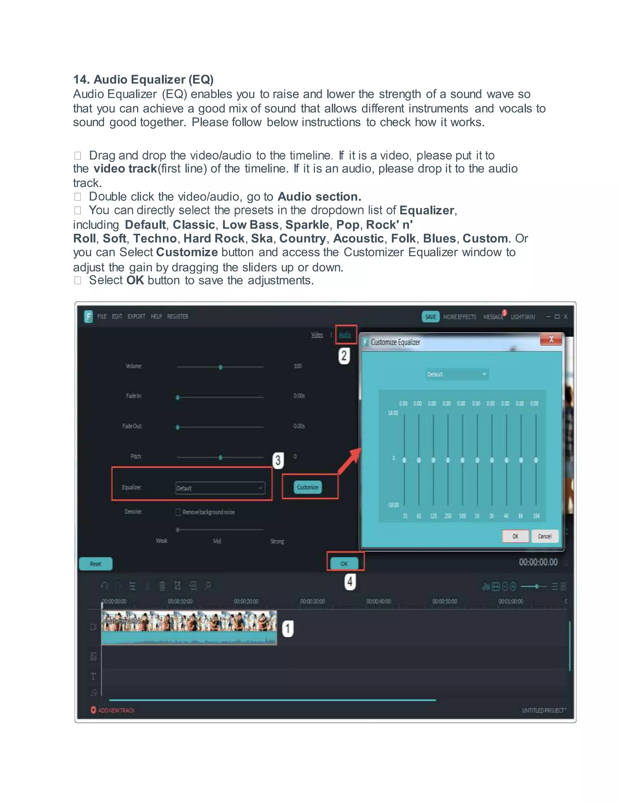 14. Audio Equalizer (EQ)
Audio Equalizer (EQ) enables you to raise and lower the strength of a sound wave so
that you can achieve a good mix of sound that allows different instruments and vocals to
sound good together. Please follow below instructions to check how it works.
the video track(first line) of the timeline. If it is an audio, please drop it to the audio
track.
ble click the video/audio, go to Audio section.
Equalizer,
including Default, Classic, Low Bass, Sparkle, Pop, Rock' n'
Roll, Soft, Techno, Hard Rock, Ska, Country, Acoustic, Folk, Blues, Custom. Or
you can Select Customize button and access the Customizer Equalizer window to
adjust the gain by dragging the sliders up or down.
OK button to save the adjustments.
 