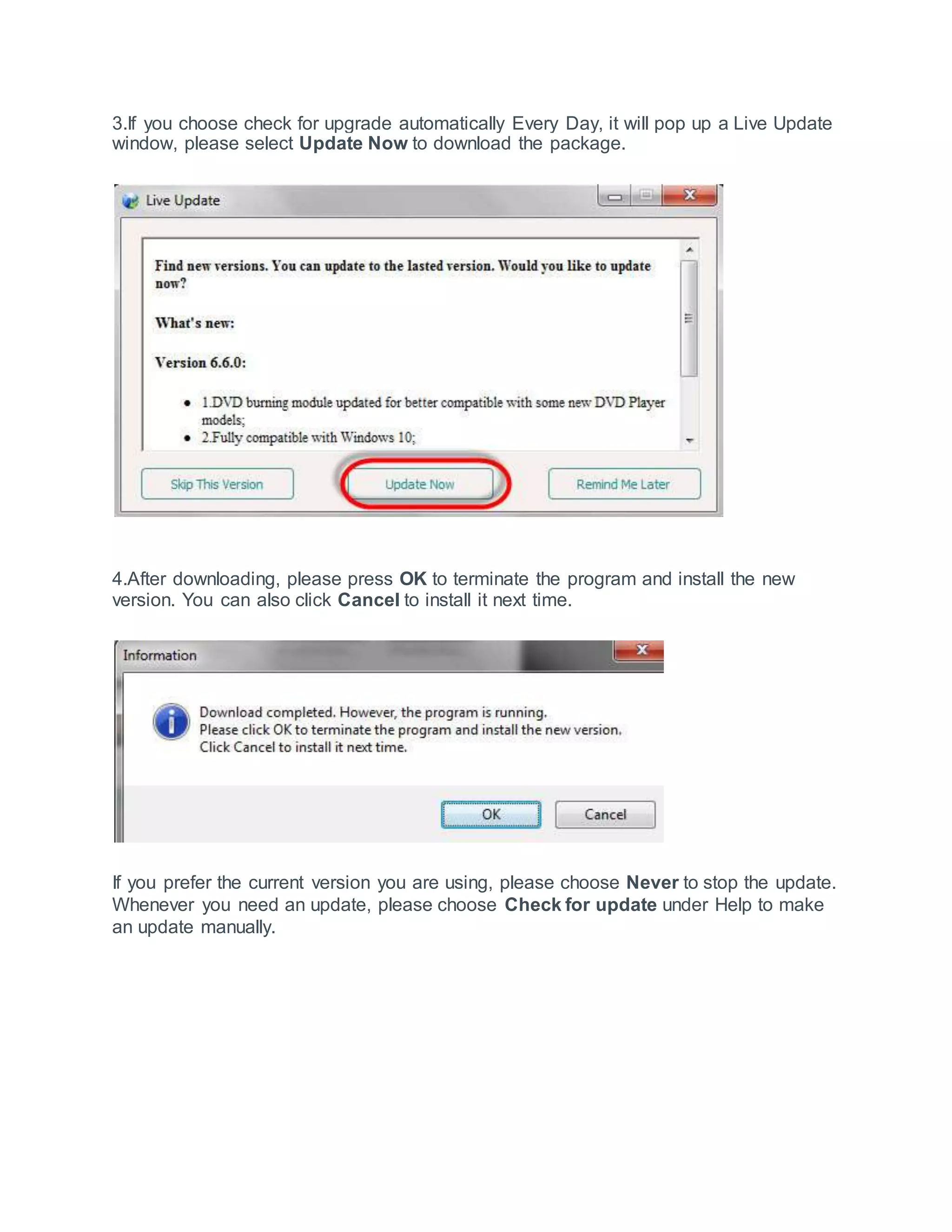 3.If you choose check for upgrade automatically Every Day, it will pop up a Live Update
window, please select Update Now to download the package.
4.After downloading, please press OK to terminate the program and install the new
version. You can also click Cancel to install it next time.
If you prefer the current version you are using, please choose Never to stop the update.
Whenever you need an update, please choose Check for update under Help to make
an update manually.
 