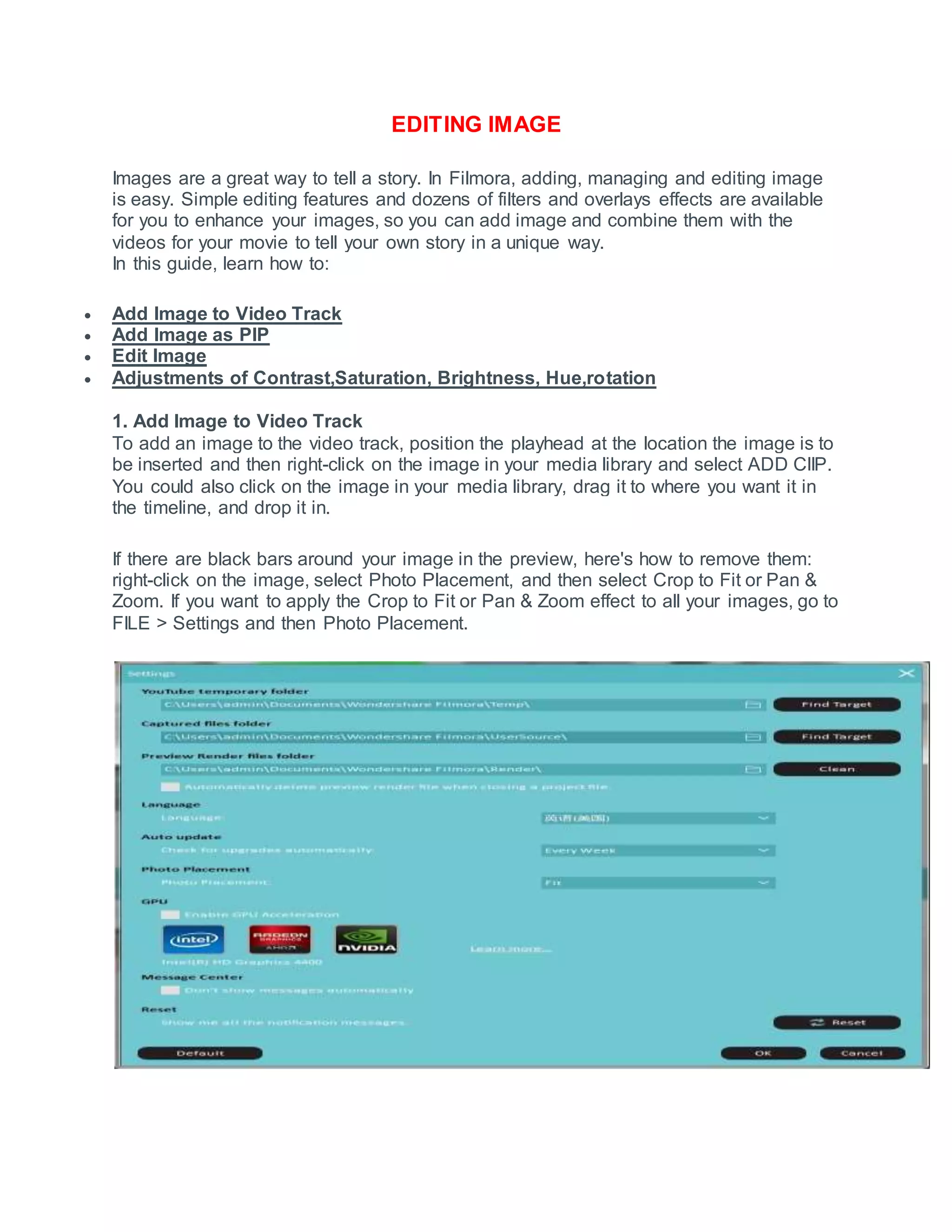 EDITING IMAGE
Images are a great way to tell a story. In Filmora, adding, managing and editing image
is easy. Simple editing features and dozens of filters and overlays effects are available
for you to enhance your images, so you can add image and combine them with the
videos for your movie to tell your own story in a unique way.
In this guide, learn how to:
 Add Image to Video Track
 Add Image as PIP
 Edit Image
 Adjustments of Contrast,Saturation, Brightness, Hue,rotation
1. Add Image to Video Track
To add an image to the video track, position the playhead at the location the image is to
be inserted and then right-click on the image in your media library and select ADD ClIP.
You could also click on the image in your media library, drag it to where you want it in
the timeline, and drop it in.
If there are black bars around your image in the preview, here's how to remove them:
right-click on the image, select Photo Placement, and then select Crop to Fit or Pan &
Zoom. If you want to apply the Crop to Fit or Pan & Zoom effect to all your images, go to
FILE > Settings and then Photo Placement.
 