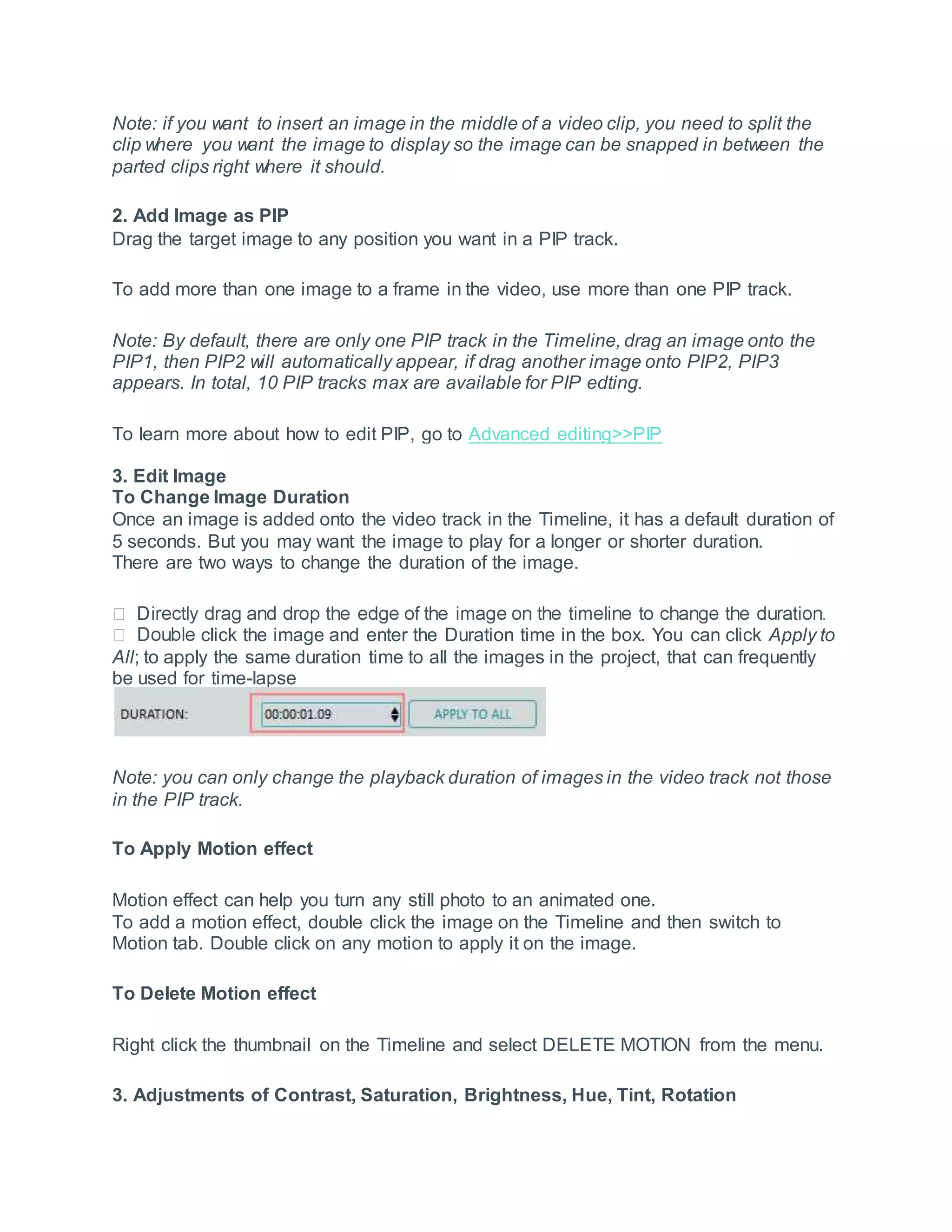 Note: if you want to insert an image in the middle of a video clip, you need to split the
clip where you want the image to display so the image can be snapped in between the
parted clips right where it should.
2. Add Image as PIP
Drag the target image to any position you want in a PIP track.
To add more than one image to a frame in the video, use more than one PIP track.
Note: By default, there are only one PIP track in the Timeline, drag an image onto the
PIP1, then PIP2 will automatically appear, if drag another image onto PIP2, PIP3
appears. In total, 10 PIP tracks max are available for PIP edting.
To learn more about how to edit PIP, go to Advanced editing>>PIP
3. Edit Image
To Change Image Duration
Once an image is added onto the video track in the Timeline, it has a default duration of
5 seconds. But you may want the image to play for a longer or shorter duration.
There are two ways to change the duration of the image.
click the image and enter the Duration time in the box. You can click Apply to
All; to apply the same duration time to all the images in the project, that can frequently
be used for time-lapse
Note: you can only change the playback duration of images in the video track not those
in the PIP track.
To Apply Motion effect
Motion effect can help you turn any still photo to an animated one.
To add a motion effect, double click the image on the Timeline and then switch to
Motion tab. Double click on any motion to apply it on the image.
To Delete Motion effect
Right click the thumbnail on the Timeline and select DELETE MOTION from the menu.
3. Adjustments of Contrast, Saturation, Brightness, Hue, Tint, Rotation
 