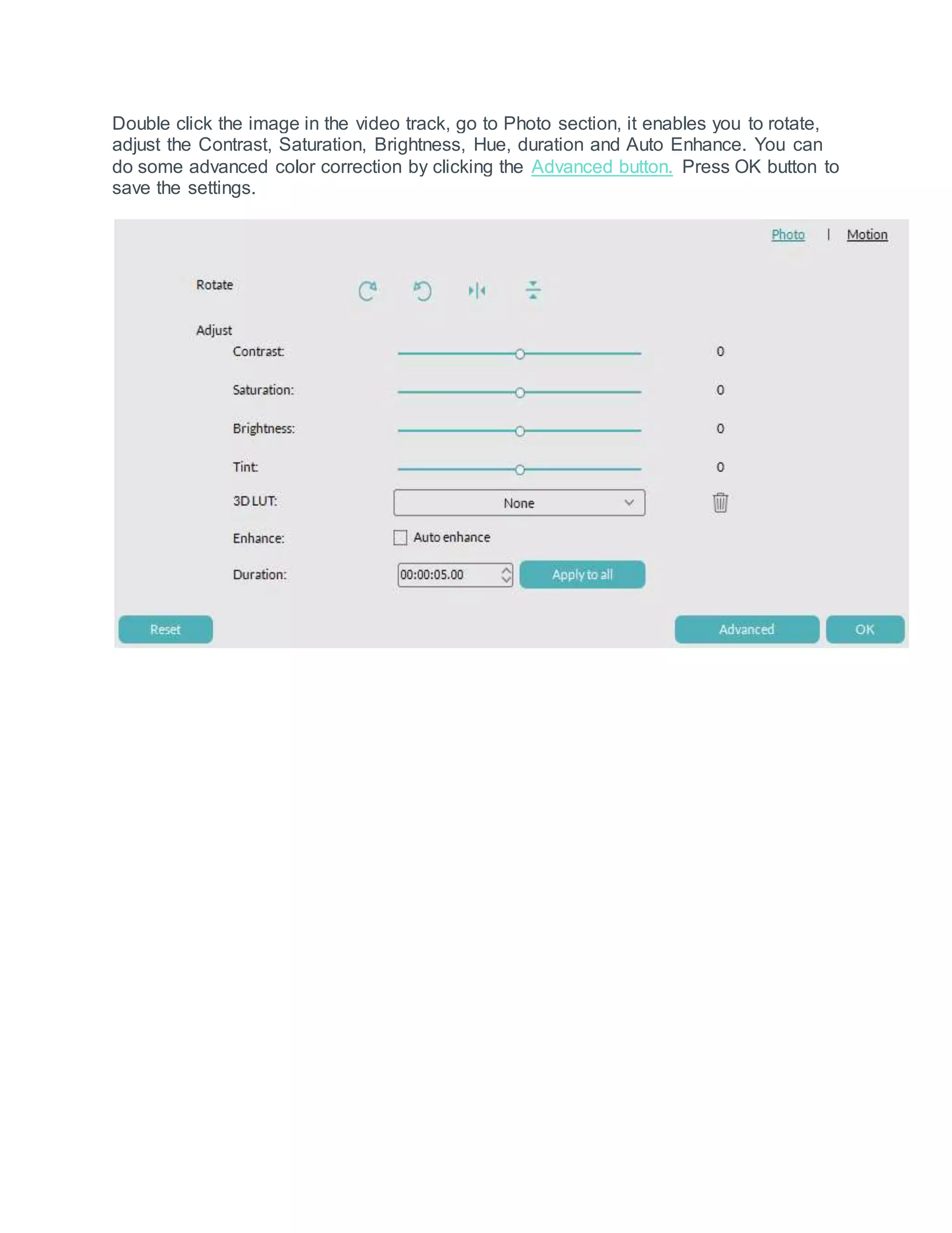 Double click the image in the video track, go to Photo section, it enables you to rotate,
adjust the Contrast, Saturation, Brightness, Hue, duration and Auto Enhance. You can
do some advanced color correction by clicking the Advanced button. Press OK button to
save the settings.
 