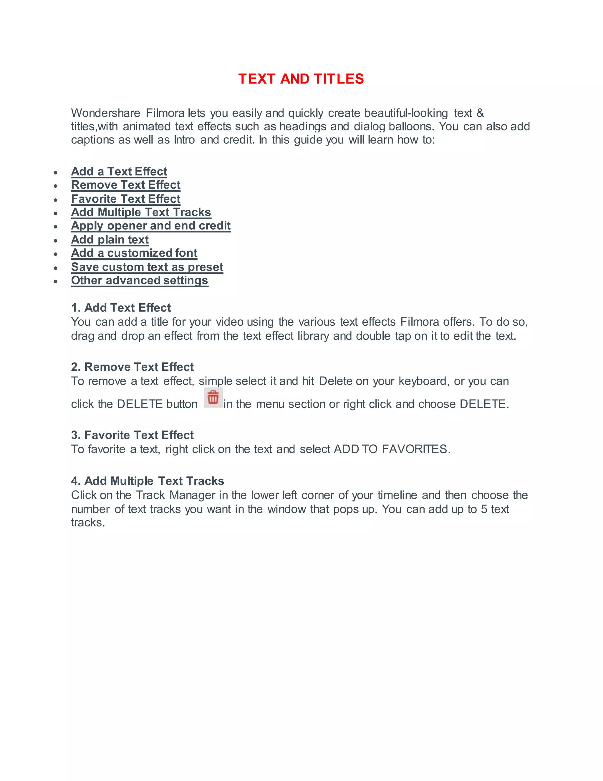 TEXT AND TITLES
Wondershare Filmora lets you easily and quickly create beautiful-looking text &
titles,with animated text effects such as headings and dialog balloons. You can also add
captions as well as Intro and credit. In this guide you will learn how to:
 Add a Text Effect
 Remove Text Effect
 Favorite Text Effect
 Add Multiple Text Tracks
 Apply opener and end credit
 Add plain text
 Add a customized font
 Save custom text as preset
 Other advanced settings
1. Add Text Effect
You can add a title for your video using the various text effects Filmora offers. To do so,
drag and drop an effect from the text effect library and double tap on it to edit the text.
2. Remove Text Effect
To remove a text effect, simple select it and hit Delete on your keyboard, or you can
click the DELETE button in the menu section or right click and choose DELETE.
3. Favorite Text Effect
To favorite a text, right click on the text and select ADD TO FAVORITES.
4. Add Multiple Text Tracks
Click on the Track Manager in the lower left corner of your timeline and then choose the
number of text tracks you want in the window that pops up. You can add up to 5 text
tracks.
 