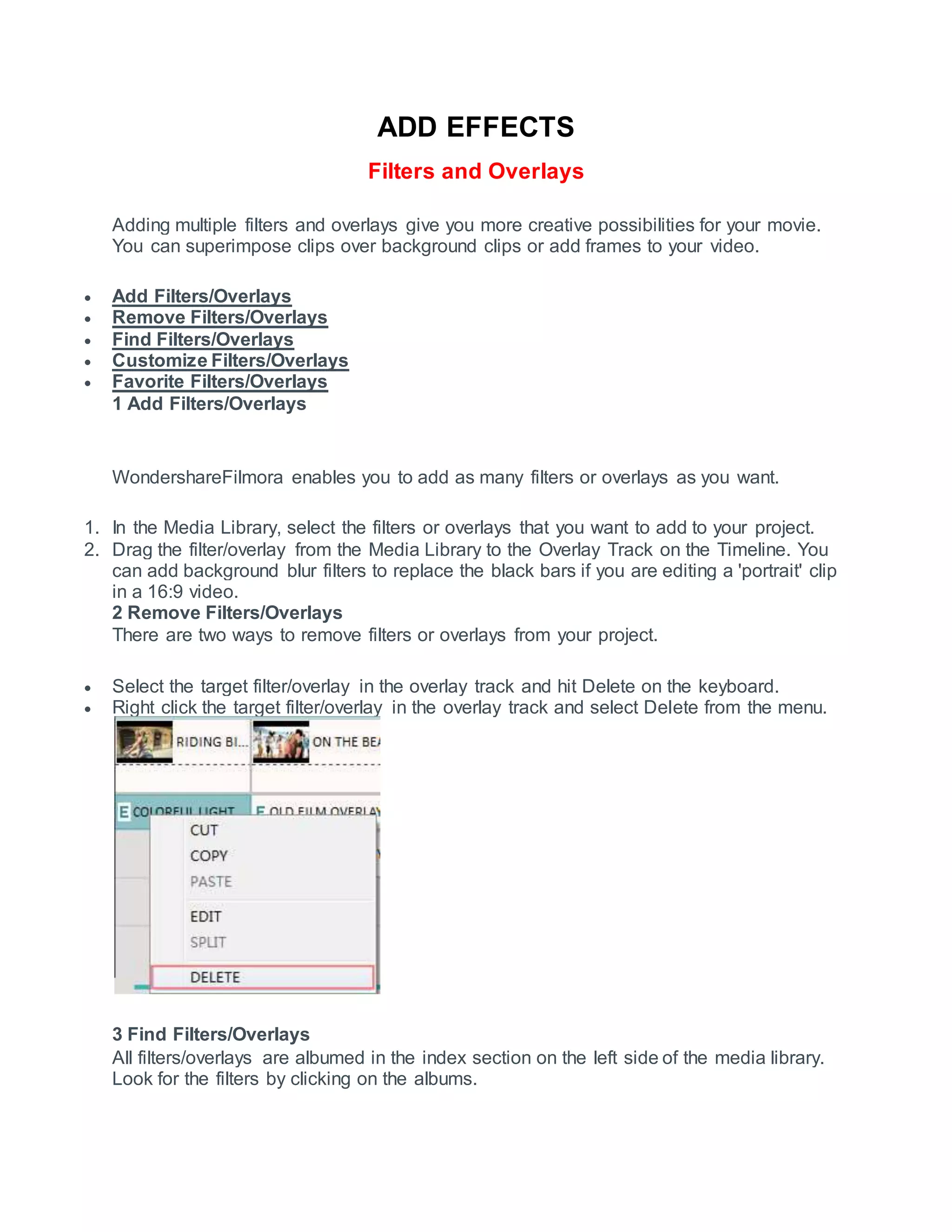 ADD EFFECTS
Filters and Overlays
Adding multiple filters and overlays give you more creative possibilities for your movie.
You can superimpose clips over background clips or add frames to your video.
 Add Filters/Overlays
 Remove Filters/Overlays
 Find Filters/Overlays
 Customize Filters/Overlays
 Favorite Filters/Overlays
1 Add Filters/Overlays
WondershareFilmora enables you to add as many filters or overlays as you want.
1. In the Media Library, select the filters or overlays that you want to add to your project.
2. Drag the filter/overlay from the Media Library to the Overlay Track on the Timeline. You
can add background blur filters to replace the black bars if you are editing a 'portrait' clip
in a 16:9 video.
2 Remove Filters/Overlays
There are two ways to remove filters or overlays from your project.
 Select the target filter/overlay in the overlay track and hit Delete on the keyboard.
 Right click the target filter/overlay in the overlay track and select Delete from the menu.
3 Find Filters/Overlays
All filters/overlays are albumed in the index section on the left side of the media library.
Look for the filters by clicking on the albums.
 