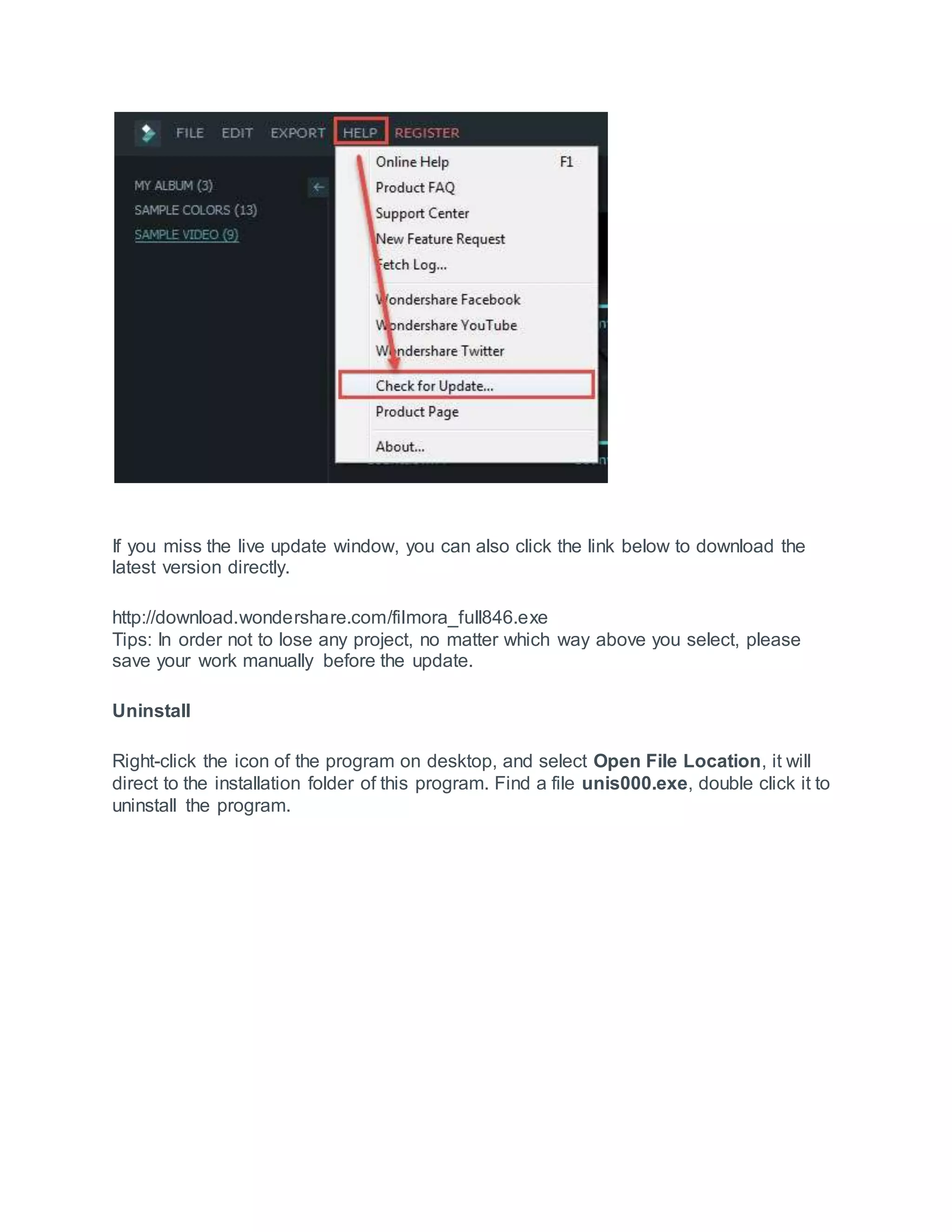 If you miss the live update window, you can also click the link below to download the
latest version directly.
http://download.wondershare.com/filmora_full846.exe
Tips: In order not to lose any project, no matter which way above you select, please
save your work manually before the update.
Uninstall
Right-click the icon of the program on desktop, and select Open File Location, it will
direct to the installation folder of this program. Find a file unis000.exe, double click it to
uninstall the program.
 