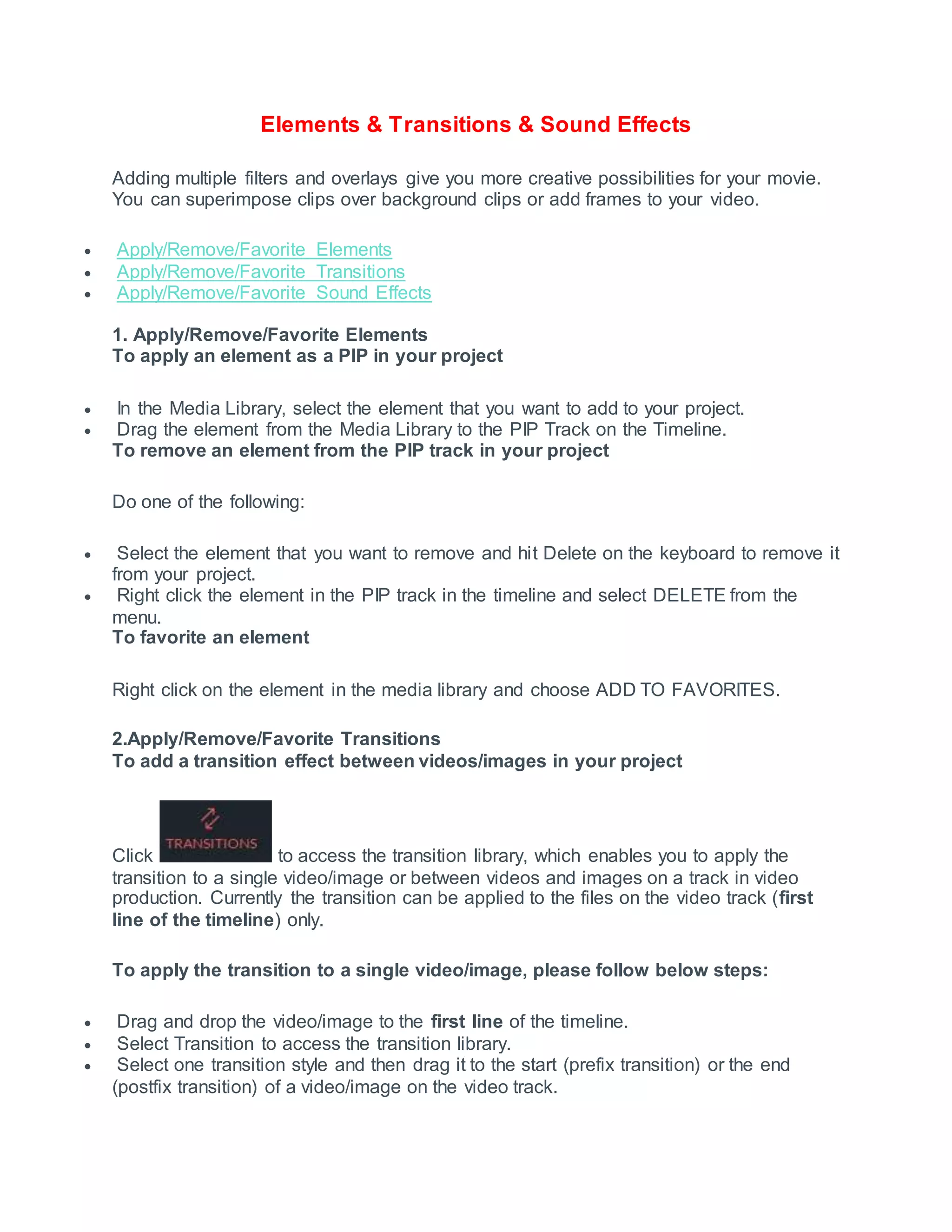 Elements & Transitions & Sound Effects
Adding multiple filters and overlays give you more creative possibilities for your movie.
You can superimpose clips over background clips or add frames to your video.
 Apply/Remove/Favorite Elements
 Apply/Remove/Favorite Transitions
 Apply/Remove/Favorite Sound Effects
1. Apply/Remove/Favorite Elements
To apply an element as a PIP in your project
 In the Media Library, select the element that you want to add to your project.
 Drag the element from the Media Library to the PIP Track on the Timeline.
To remove an element from the PIP track in your project
Do one of the following:
 Select the element that you want to remove and hit Delete on the keyboard to remove it
from your project.
 Right click the element in the PIP track in the timeline and select DELETE from the
menu.
To favorite an element
Right click on the element in the media library and choose ADD TO FAVORITES.
2.Apply/Remove/Favorite Transitions
To add a transition effect between videos/images in your project
Click to access the transition library, which enables you to apply the
transition to a single video/image or between videos and images on a track in video
production. Currently the transition can be applied to the files on the video track (first
line of the timeline) only.
To apply the transition to a single video/image, please follow below steps:
 Drag and drop the video/image to the first line of the timeline.
 Select Transition to access the transition library.
 Select one transition style and then drag it to the start (prefix transition) or the end
(postfix transition) of a video/image on the video track.
 