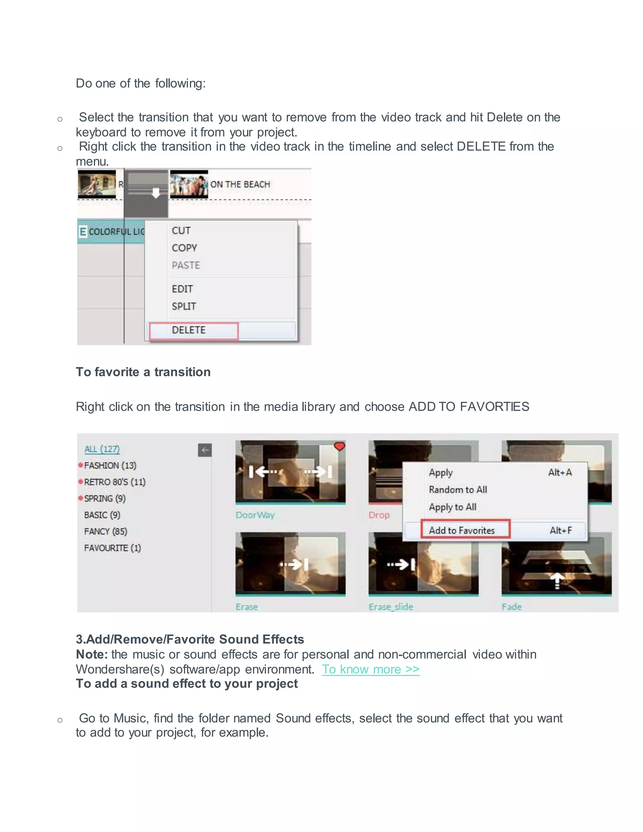 Do one of the following:
o Select the transition that you want to remove from the video track and hit Delete on the
keyboard to remove it from your project.
o Right click the transition in the video track in the timeline and select DELETE from the
menu.
To favorite a transition
Right click on the transition in the media library and choose ADD TO FAVORTIES
3.Add/Remove/Favorite Sound Effects
Note: the music or sound effects are for personal and non-commercial video within
Wondershare(s) software/app environment. To know more >>
To add a sound effect to your project
o Go to Music, find the folder named Sound effects, select the sound effect that you want
to add to your project, for example.
 