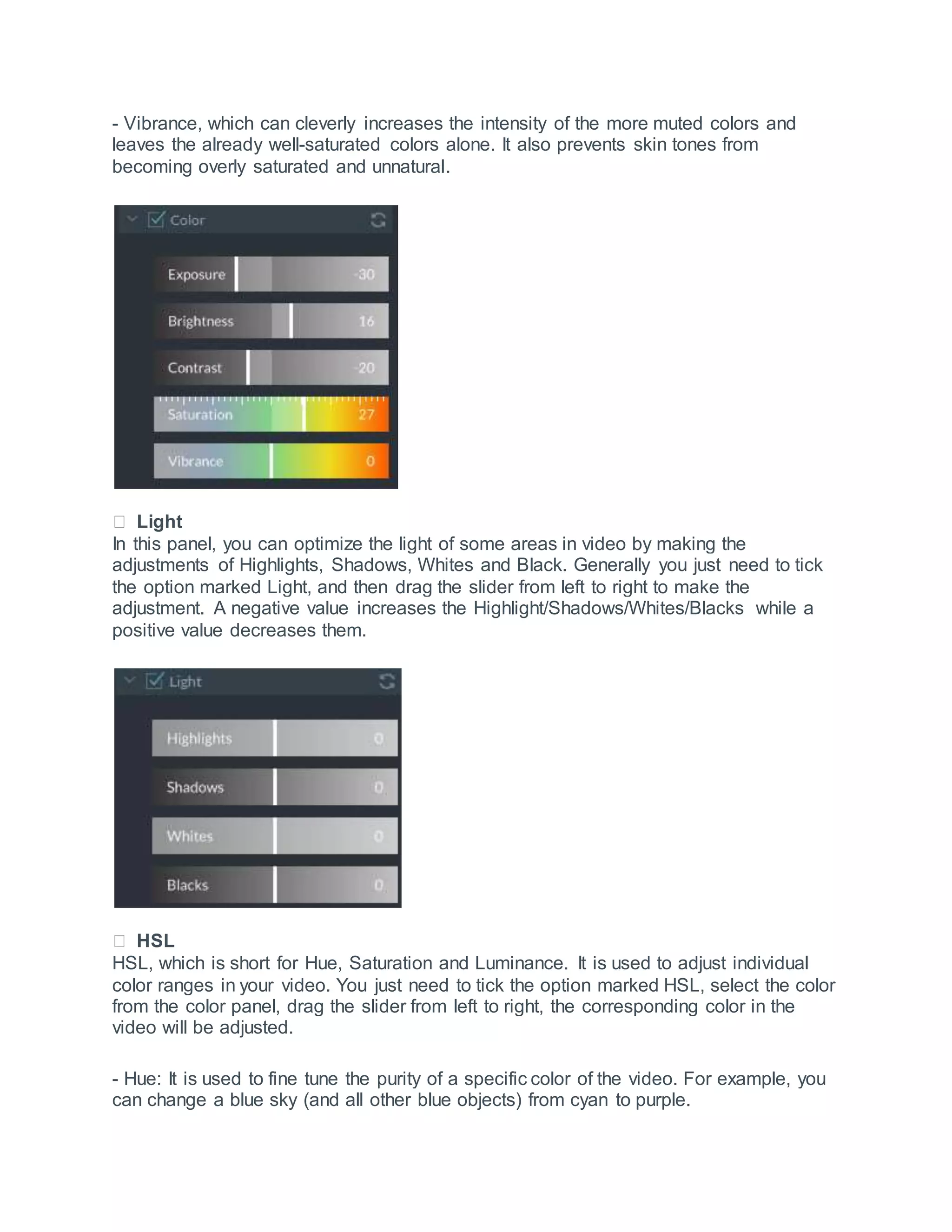 - Vibrance, which can cleverly increases the intensity of the more muted colors and
leaves the already well-saturated colors alone. It also prevents skin tones from
becoming overly saturated and unnatural.
Light
In this panel, you can optimize the light of some areas in video by making the
adjustments of Highlights, Shadows, Whites and Black. Generally you just need to tick
the option marked Light, and then drag the slider from left to right to make the
adjustment. A negative value increases the Highlight/Shadows/Whites/Blacks while a
positive value decreases them.
HSL
HSL, which is short for Hue, Saturation and Luminance. It is used to adjust individual
color ranges in your video. You just need to tick the option marked HSL, select the color
from the color panel, drag the slider from left to right, the corresponding color in the
video will be adjusted.
- Hue: It is used to fine tune the purity of a specific color of the video. For example, you
can change a blue sky (and all other blue objects) from cyan to purple.
 