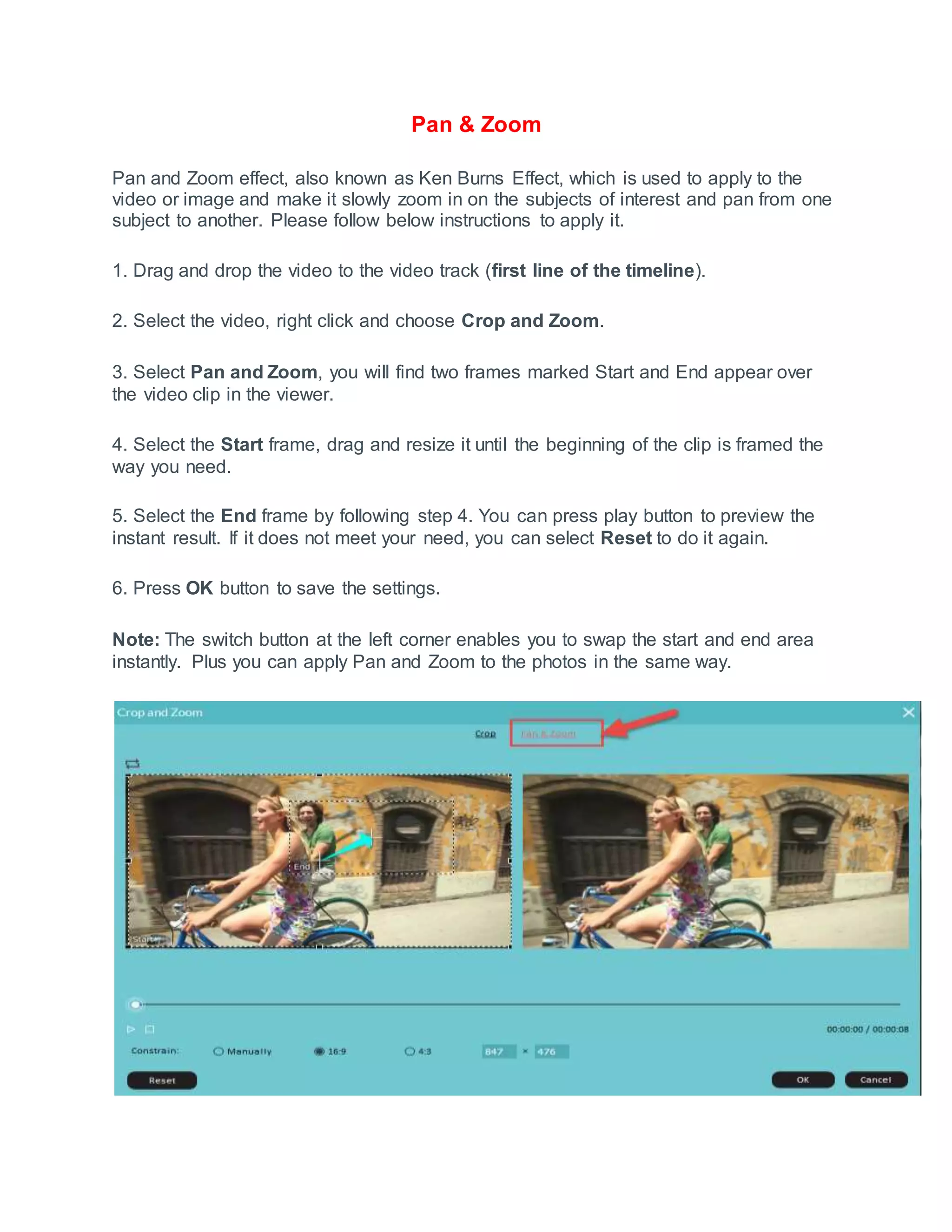 Pan & Zoom
Pan and Zoom effect, also known as Ken Burns Effect, which is used to apply to the
video or image and make it slowly zoom in on the subjects of interest and pan from one
subject to another. Please follow below instructions to apply it.
1. Drag and drop the video to the video track (first line of the timeline).
2. Select the video, right click and choose Crop and Zoom.
3. Select Pan and Zoom, you will find two frames marked Start and End appear over
the video clip in the viewer.
4. Select the Start frame, drag and resize it until the beginning of the clip is framed the
way you need.
5. Select the End frame by following step 4. You can press play button to preview the
instant result. If it does not meet your need, you can select Reset to do it again.
6. Press OK button to save the settings.
Note: The switch button at the left corner enables you to swap the start and end area
instantly. Plus you can apply Pan and Zoom to the photos in the same way.
 