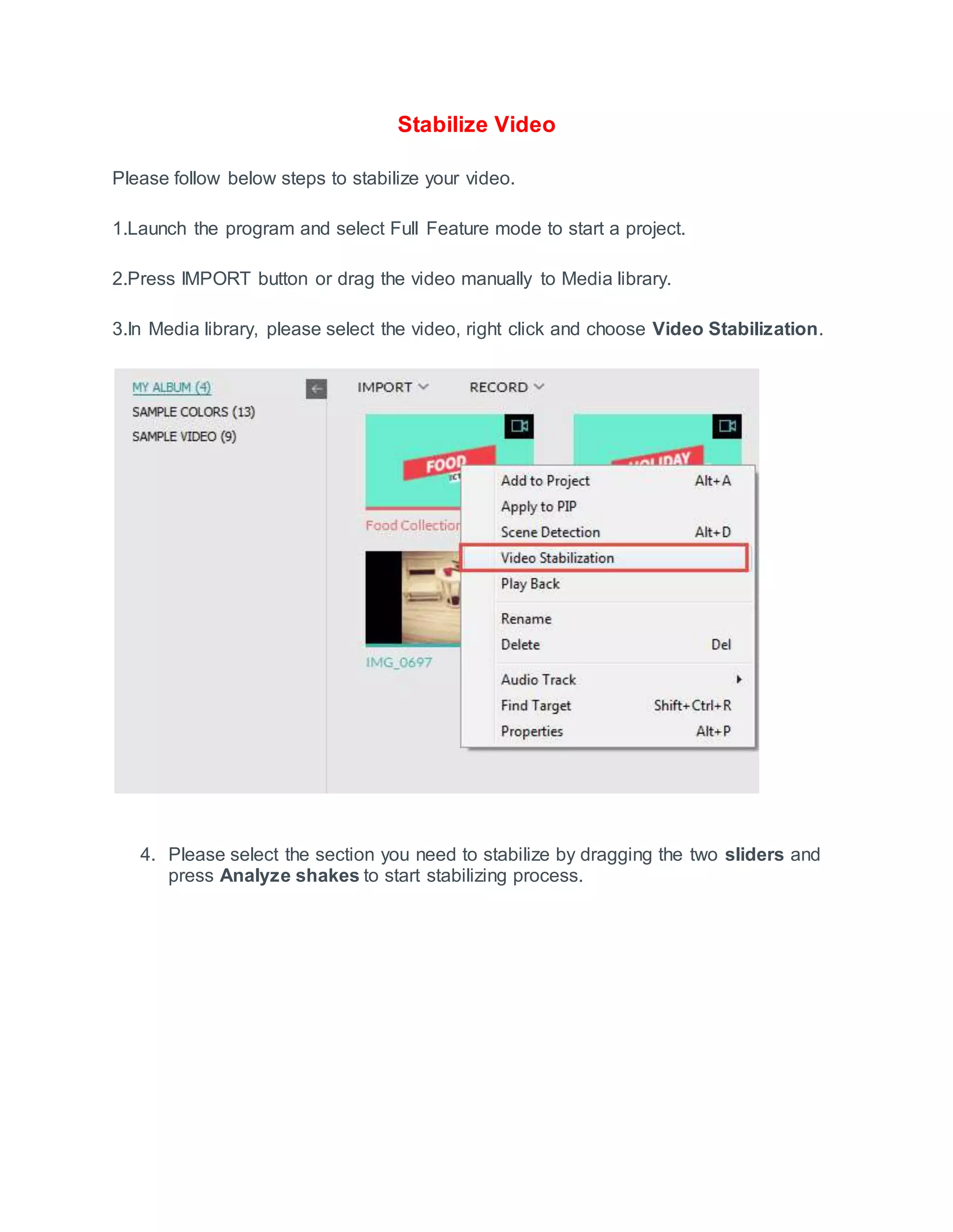 Stabilize Video
Please follow below steps to stabilize your video.
1.Launch the program and select Full Feature mode to start a project.
2.Press IMPORT button or drag the video manually to Media library.
3.In Media library, please select the video, right click and choose Video Stabilization.
4. Please select the section you need to stabilize by dragging the two sliders and
press Analyze shakes to start stabilizing process.
 