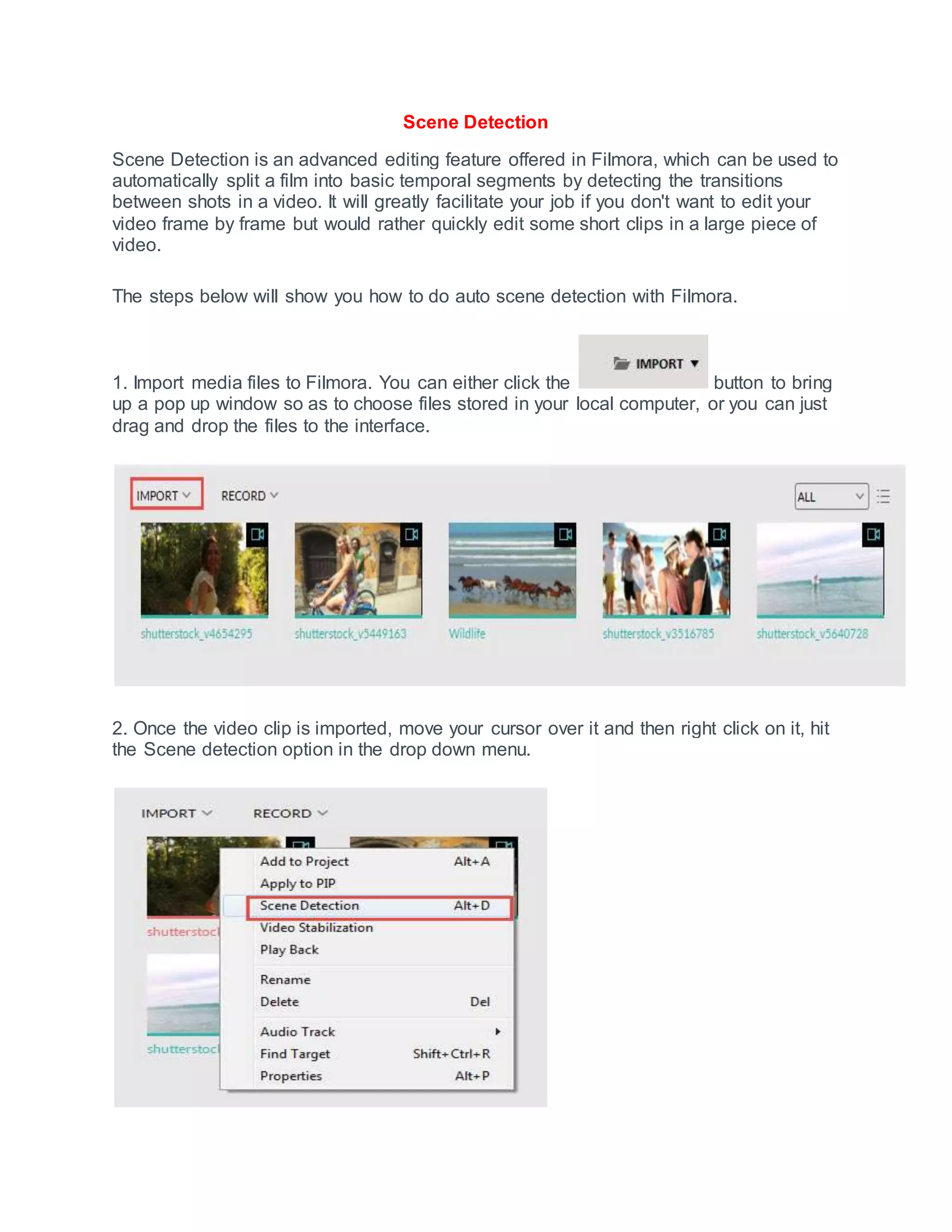 Scene Detection
Scene Detection is an advanced editing feature offered in Filmora, which can be used to
automatically split a film into basic temporal segments by detecting the transitions
between shots in a video. It will greatly facilitate your job if you don't want to edit your
video frame by frame but would rather quickly edit some short clips in a large piece of
video.
The steps below will show you how to do auto scene detection with Filmora.
1. Import media files to Filmora. You can either click the button to bring
up a pop up window so as to choose files stored in your local computer, or you can just
drag and drop the files to the interface.
2. Once the video clip is imported, move your cursor over it and then right click on it, hit
the Scene detection option in the drop down menu.
 