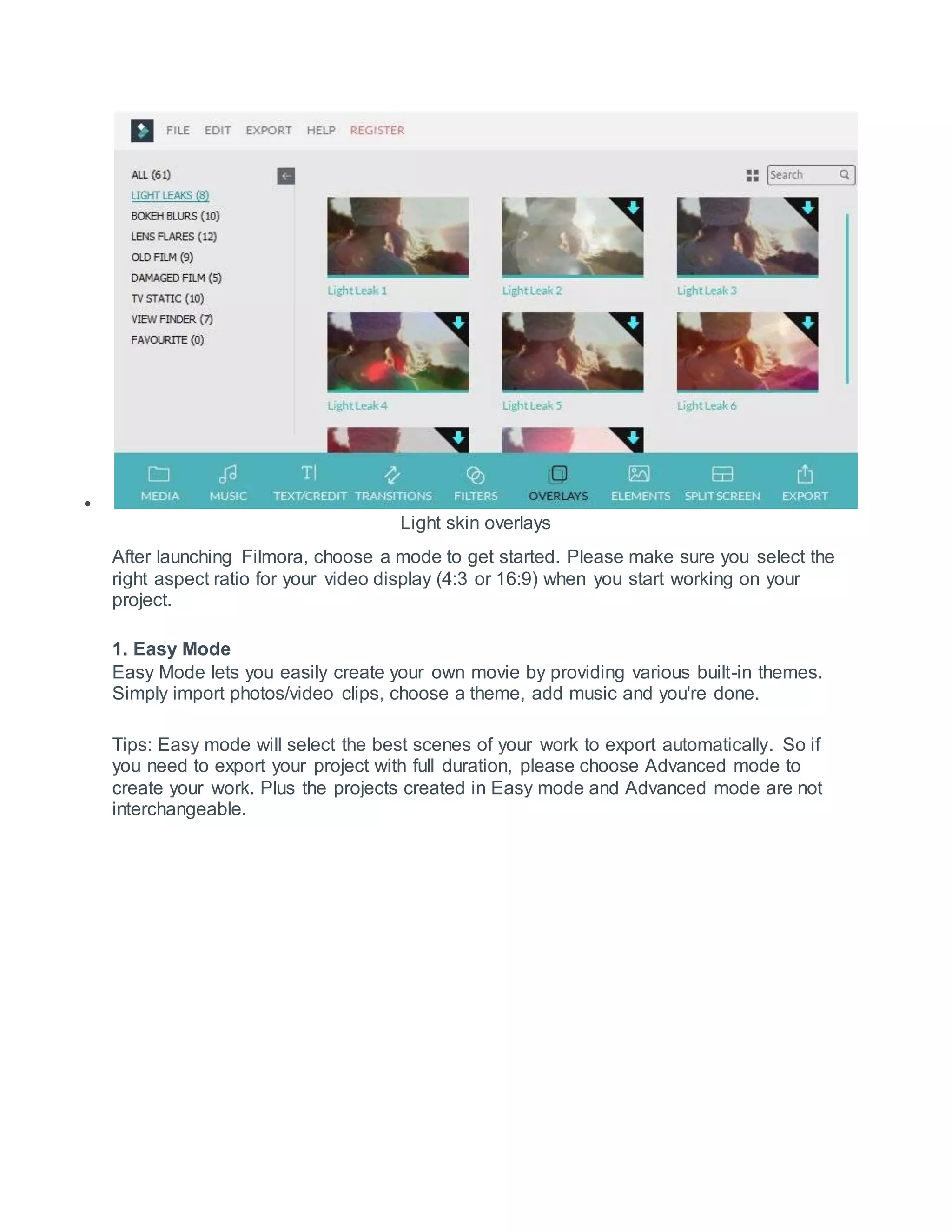 
Light skin overlays
After launching Filmora, choose a mode to get started. Please make sure you select the
right aspect ratio for your video display (4:3 or 16:9) when you start working on your
project.
1. Easy Mode
Easy Mode lets you easily create your own movie by providing various built-in themes.
Simply import photos/video clips, choose a theme, add music and you're done.
Tips: Easy mode will select the best scenes of your work to export automatically. So if
you need to export your project with full duration, please choose Advanced mode to
create your work. Plus the projects created in Easy mode and Advanced mode are not
interchangeable.
 