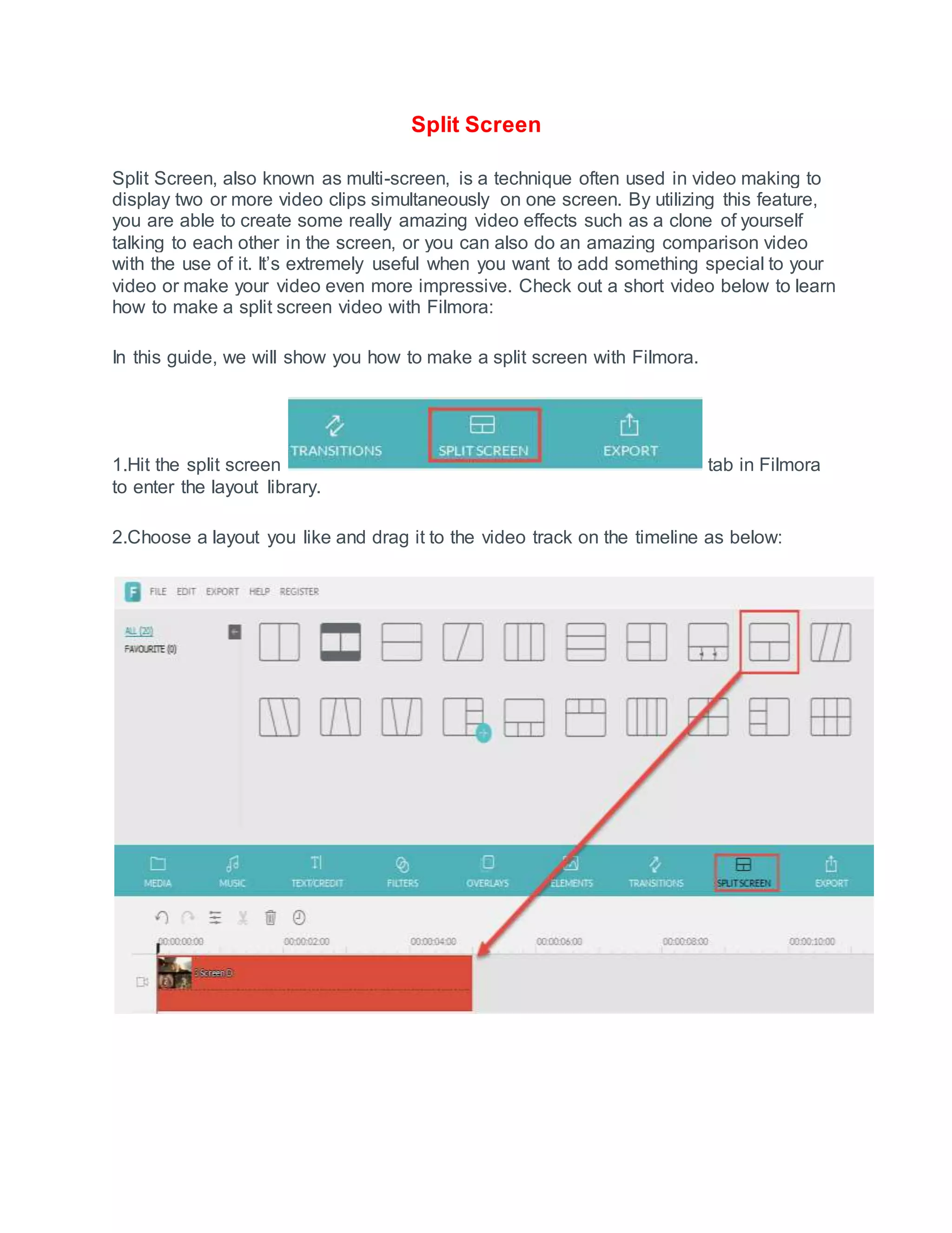 Split Screen
Split Screen, also known as multi-screen, is a technique often used in video making to
display two or more video clips simultaneously on one screen. By utilizing this feature,
you are able to create some really amazing video effects such as a clone of yourself
talking to each other in the screen, or you can also do an amazing comparison video
with the use of it. It’s extremely useful when you want to add something special to your
video or make your video even more impressive. Check out a short video below to learn
how to make a split screen video with Filmora:
In this guide, we will show you how to make a split screen with Filmora.
1.Hit the split screen tab in Filmora
to enter the layout library.
2.Choose a layout you like and drag it to the video track on the timeline as below:
 