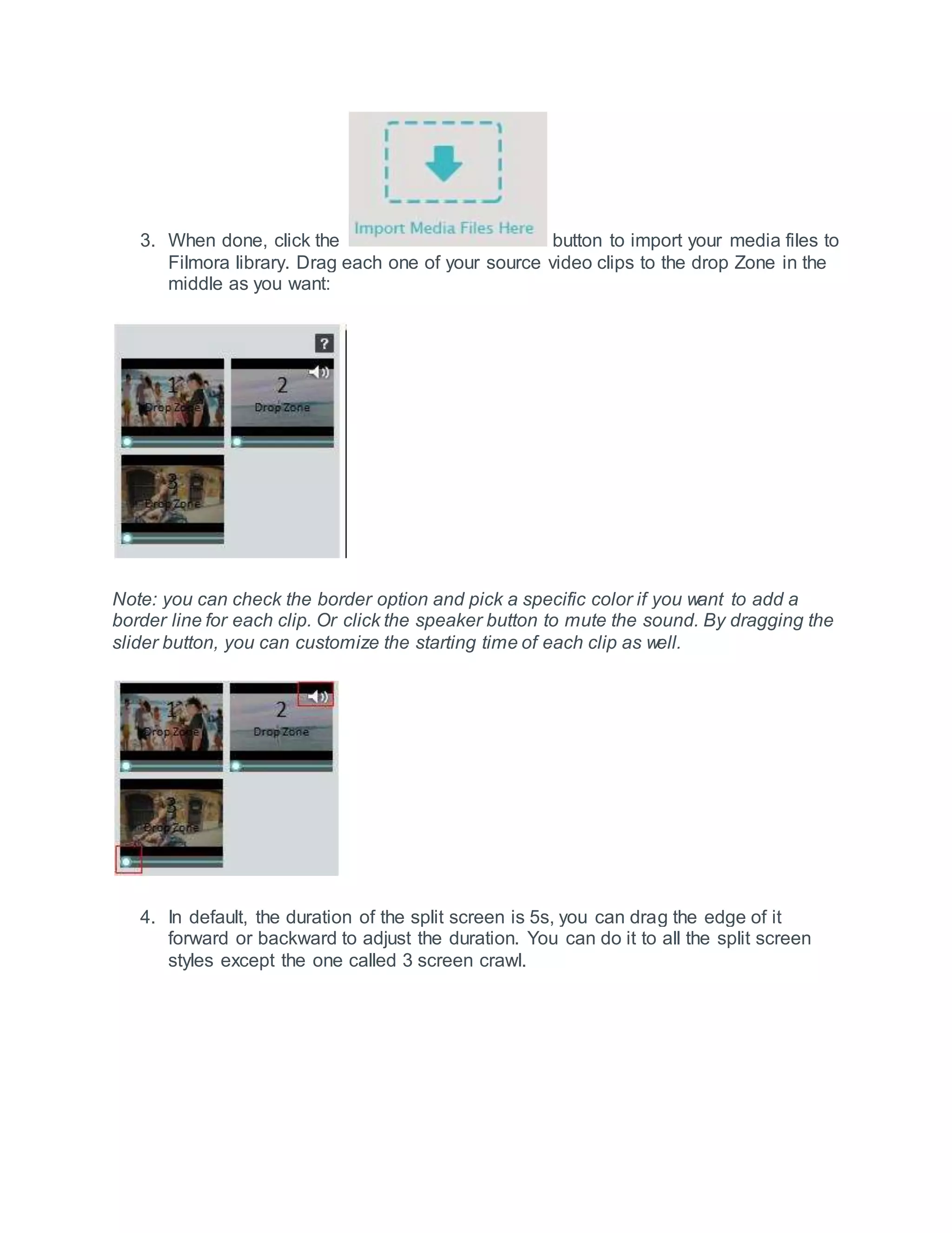 3. When done, click the button to import your media files to
Filmora library. Drag each one of your source video clips to the drop Zone in the
middle as you want:
Note: you can check the border option and pick a specific color if you want to add a
border line for each clip. Or click the speaker button to mute the sound. By dragging the
slider button, you can customize the starting time of each clip as well.
4. In default, the duration of the split screen is 5s, you can drag the edge of it
forward or backward to adjust the duration. You can do it to all the split screen
styles except the one called 3 screen crawl.
 