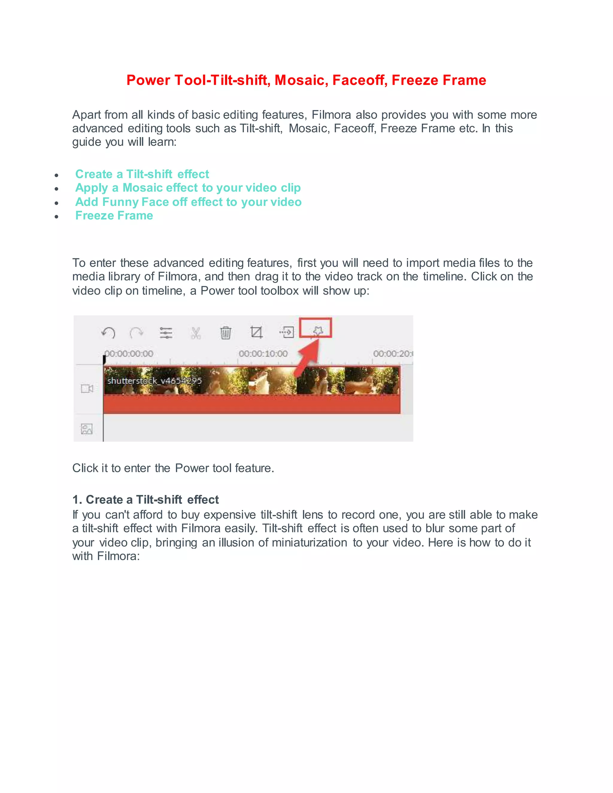 Power Tool-Tilt-shift, Mosaic, Faceoff, Freeze Frame
Apart from all kinds of basic editing features, Filmora also provides you with some more
advanced editing tools such as Tilt-shift, Mosaic, Faceoff, Freeze Frame etc. In this
guide you will learn:
 Create a Tilt-shift effect
 Apply a Mosaic effect to your video clip
 Add Funny Face off effect to your video
 Freeze Frame
To enter these advanced editing features, first you will need to import media files to the
media library of Filmora, and then drag it to the video track on the timeline. Click on the
video clip on timeline, a Power tool toolbox will show up:
Click it to enter the Power tool feature.
1. Create a Tilt-shift effect
If you can't afford to buy expensive tilt-shift lens to record one, you are still able to make
a tilt-shift effect with Filmora easily. Tilt-shift effect is often used to blur some part of
your video clip, bringing an illusion of miniaturization to your video. Here is how to do it
with Filmora:
 