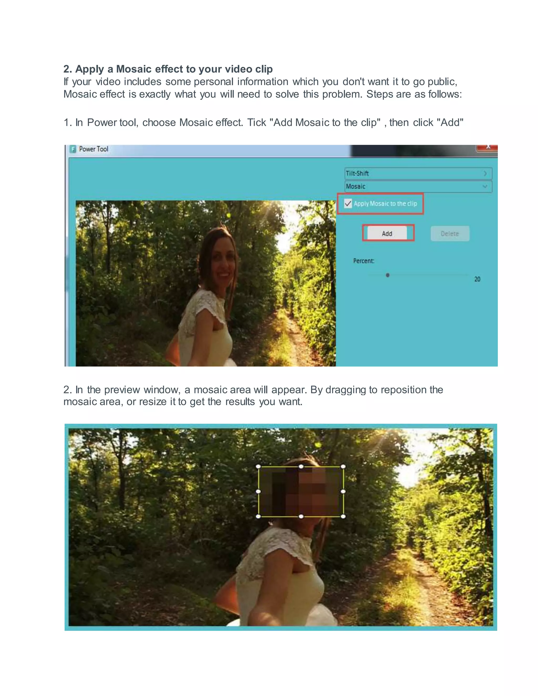 2. Apply a Mosaic effect to your video clip
If your video includes some personal information which you don't want it to go public,
Mosaic effect is exactly what you will need to solve this problem. Steps are as follows:
1. In Power tool, choose Mosaic effect. Tick "Add Mosaic to the clip" , then click "Add"
2. In the preview window, a mosaic area will appear. By dragging to reposition the
mosaic area, or resize it to get the results you want.
 