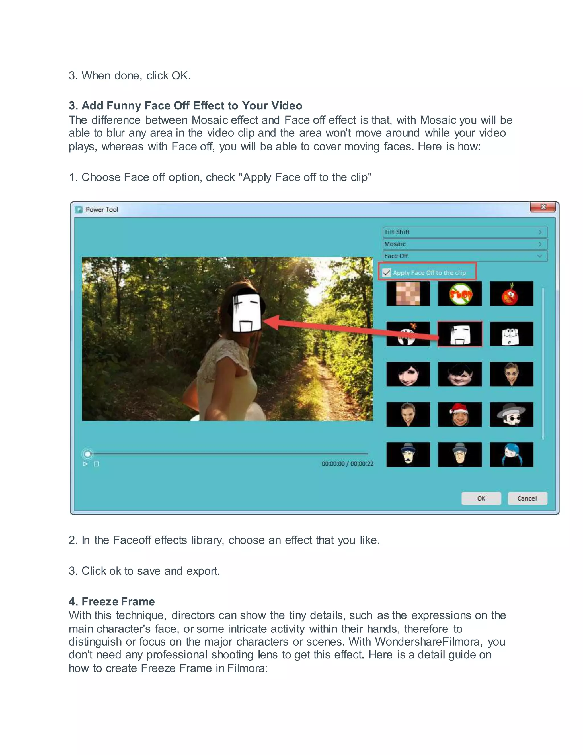 3. When done, click OK.
3. Add Funny Face Off Effect to Your Video
The difference between Mosaic effect and Face off effect is that, with Mosaic you will be
able to blur any area in the video clip and the area won't move around while your video
plays, whereas with Face off, you will be able to cover moving faces. Here is how:
1. Choose Face off option, check "Apply Face off to the clip"
2. In the Faceoff effects library, choose an effect that you like.
3. Click ok to save and export.
4. Freeze Frame
With this technique, directors can show the tiny details, such as the expressions on the
main character's face, or some intricate activity within their hands, therefore to
distinguish or focus on the major characters or scenes. With WondershareFilmora, you
don't need any professional shooting lens to get this effect. Here is a detail guide on
how to create Freeze Frame in Filmora:
 