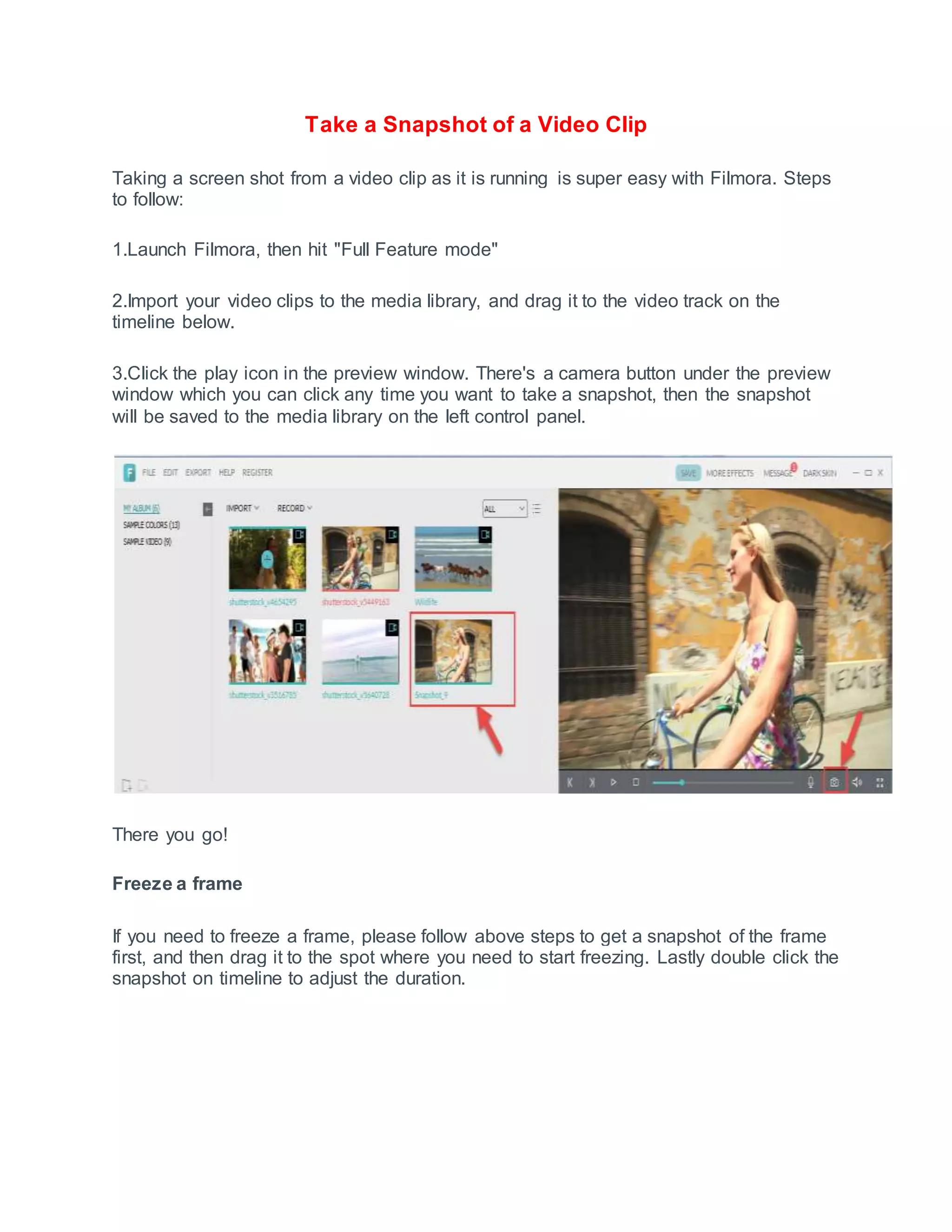 Take a Snapshot of a Video Clip
Taking a screen shot from a video clip as it is running is super easy with Filmora. Steps
to follow:
1.Launch Filmora, then hit "Full Feature mode"
2.Import your video clips to the media library, and drag it to the video track on the
timeline below.
3.Click the play icon in the preview window. There's a camera button under the preview
window which you can click any time you want to take a snapshot, then the snapshot
will be saved to the media library on the left control panel.
There you go!
Freeze a frame
If you need to freeze a frame, please follow above steps to get a snapshot of the frame
first, and then drag it to the spot where you need to start freezing. Lastly double click the
snapshot on timeline to adjust the duration.
 