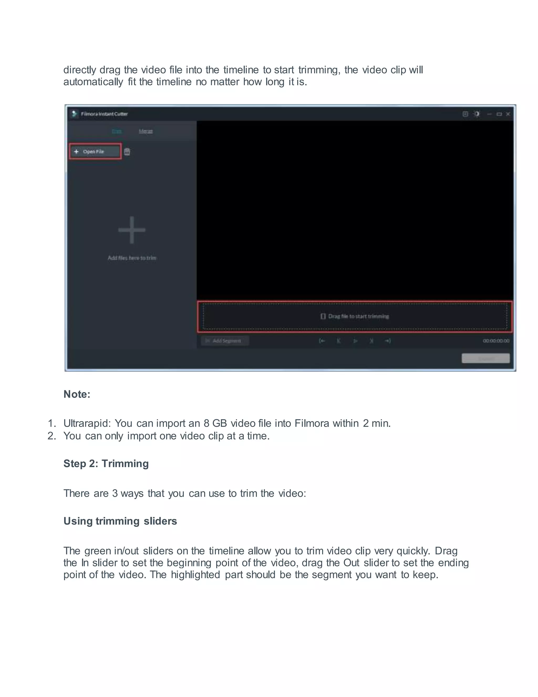 directly drag the video file into the timeline to start trimming, the video clip will
automatically fit the timeline no matter how long it is.
Note:
1. Ultrarapid: You can import an 8 GB video file into Filmora within 2 min.
2. You can only import one video clip at a time.
Step 2: Trimming
There are 3 ways that you can use to trim the video:
Using trimming sliders
The green in/out sliders on the timeline allow you to trim video clip very quickly. Drag
the In slider to set the beginning point of the video, drag the Out slider to set the ending
point of the video. The highlighted part should be the segment you want to keep.
 