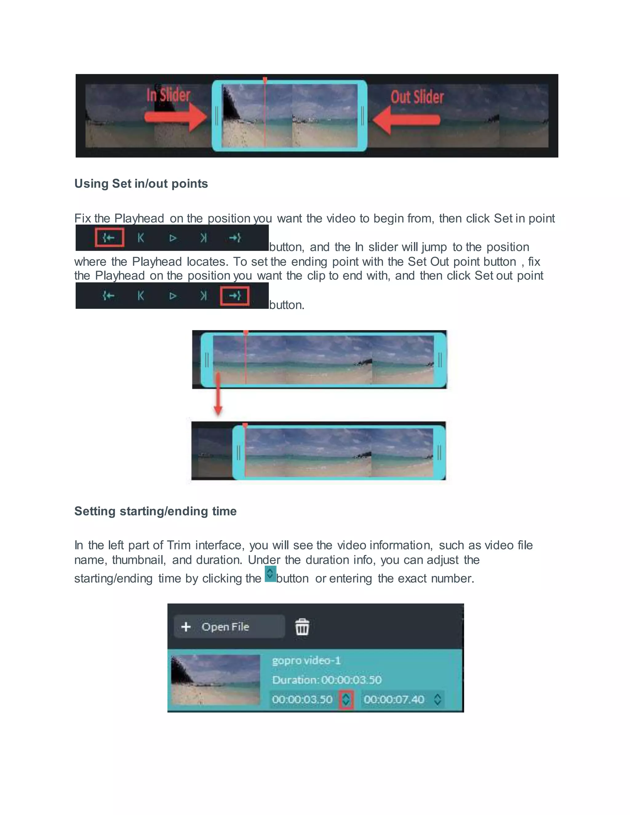 Using Set in/out points
Fix the Playhead on the position you want the video to begin from, then click Set in point
button, and the In slider will jump to the position
where the Playhead locates. To set the ending point with the Set Out point button , fix
the Playhead on the position you want the clip to end with, and then click Set out point
button.
Setting starting/ending time
In the left part of Trim interface, you will see the video information, such as video file
name, thumbnail, and duration. Under the duration info, you can adjust the
starting/ending time by clicking the button or entering the exact number.
 
