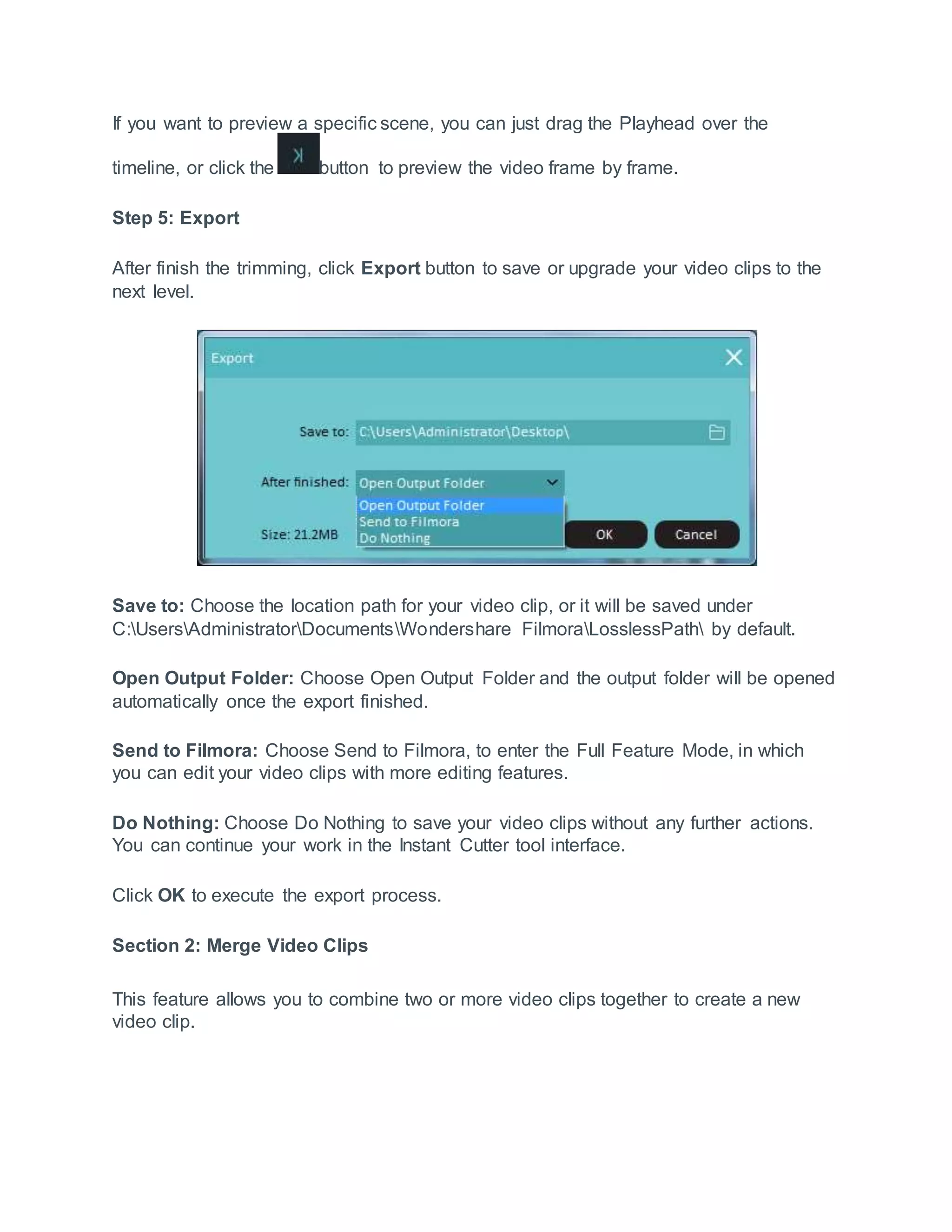 If you want to preview a specific scene, you can just drag the Playhead over the
timeline, or click the button to preview the video frame by frame.
Step 5: Export
After finish the trimming, click Export button to save or upgrade your video clips to the
next level.
Save to: Choose the location path for your video clip, or it will be saved under
C:UsersAdministratorDocumentsWondershare FilmoraLosslessPath by default.
Open Output Folder: Choose Open Output Folder and the output folder will be opened
automatically once the export finished.
Send to Filmora: Choose Send to Filmora, to enter the Full Feature Mode, in which
you can edit your video clips with more editing features.
Do Nothing: Choose Do Nothing to save your video clips without any further actions.
You can continue your work in the Instant Cutter tool interface.
Click OK to execute the export process.
Section 2: Merge Video Clips
This feature allows you to combine two or more video clips together to create a new
video clip.
 