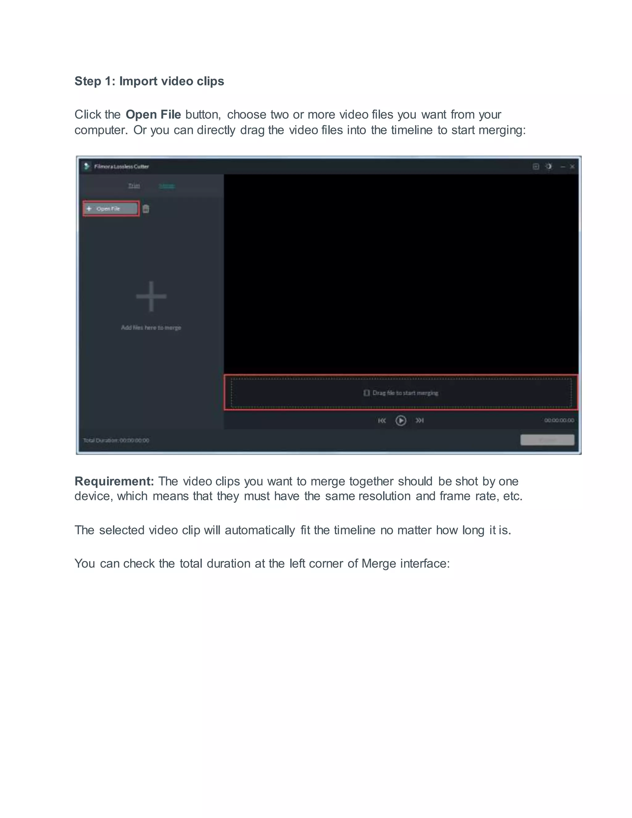 Step 1: Import video clips
Click the Open File button, choose two or more video files you want from your
computer. Or you can directly drag the video files into the timeline to start merging:
Requirement: The video clips you want to merge together should be shot by one
device, which means that they must have the same resolution and frame rate, etc.
The selected video clip will automatically fit the timeline no matter how long it is.
You can check the total duration at the left corner of Merge interface:
 