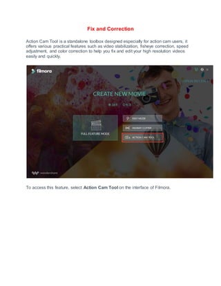 Fix and Correction
Action Cam Tool is a standalone toolbox designed especially for action cam users, it
offers various practical features such as video stabilization, fisheye correction, speed
adjustment, and color correction to help you fix and edit your high resolution videos
easily and quickly.
To access this feature, select Action Cam Tool on the interface of Filmora.
 