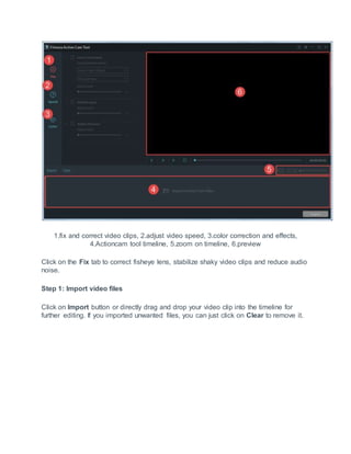 1.fix and correct video clips, 2.adjust video speed, 3.color correction and effects,
4.Actioncam tool timeline, 5.zoom on timeline, 6.preview
Click on the Fix tab to correct fisheye lens, stabilize shaky video clips and reduce audio
noise.
Step 1: Import video files
Click on Import button or directly drag and drop your video clip into the timeline for
further editing. If you imported unwanted files, you can just click on Clear to remove it.
 