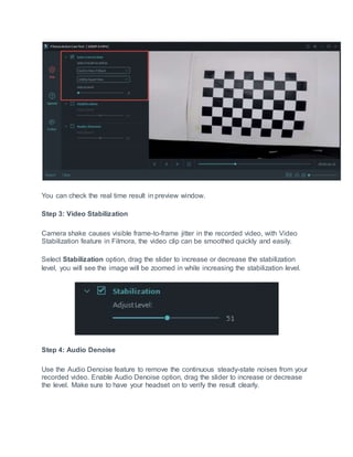 You can check the real time result in preview window.
Step 3: Video Stabilization
Camera shake causes visible frame-to-frame jitter in the recorded video, with Video
Stabilization feature in Filmora, the video clip can be smoothed quickly and easily.
Select Stabilization option, drag the slider to increase or decrease the stabilization
level, you will see the image will be zoomed in while increasing the stabilization level.
Step 4: Audio Denoise
Use the Audio Denoise feature to remove the continuous steady-state noises from your
recorded video. Enable Audio Denoise option, drag the slider to increase or decrease
the level. Make sure to have your headset on to verify the result clearly.
 