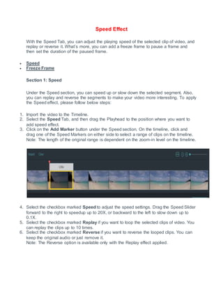 Speed Effect
With the Speed Tab, you can adjust the playing speed of the selected clip of video, and
replay or reverse it. What’s more, you can add a freeze frame to pause a frame and
then set the duration of the paused frame.
 Speed
 Freeze Frame
Section 1: Speed
Under the Speed section, you can speed up or slow down the selected segment. Also,
you can replay and reverse the segments to make your video more interesting. To apply
the Speed effect, please follow below steps:
1. Import the video to the Timeline.
2. Select the Speed Tab, and then drag the Playhead to the position where you want to
add speed effect.
3. Click on the Add Marker button under the Speed section. On the timeline, click and
drag one of the Speed Markers on either side to select a range of clips on the timeline.
Note: The length of the original range is dependent on the zoom-in level on the timeline.
4. Select the checkbox marked Speed to adjust the speed settings. Drag the Speed Slider
forward to the right to speedup up to 20X, or backward to the left to slow down up to
0.1X.
5. Select the checkbox marked Replay if you want to loop the selected clips of video. You
can replay the clips up to 10 times.
6. Select the checkbox marked Reverse if you want to reverse the looped clips. You can
keep the original audio or just remove it.
Note: The Reverse option is available only with the Replay effect applied.
 