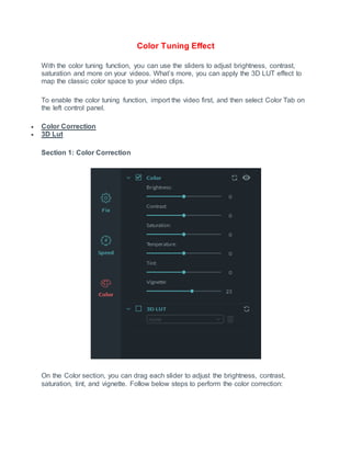 Color Tuning Effect
With the color tuning function, you can use the sliders to adjust brightness, contrast,
saturation and more on your videos. What’s more, you can apply the 3D LUT effect to
map the classic color space to your video clips.
To enable the color tuning function, import the video first, and then select Color Tab on
the left control panel.
 Color Correction
 3D Lut
Section 1: Color Correction
On the Color section, you can drag each slider to adjust the brightness, contrast,
saturation, tint, and vignette. Follow below steps to perform the color correction:
 