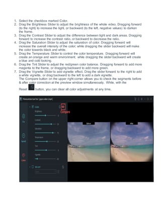 1. Select the checkbox marked Color.
2. Drag the Brightness Slider to adjust the brightness of the whole video. Dragging forward
(to the right) to increase the light, or backward (to the left, negative values) to darken
the frame.
3. Drag the Contrast Slider to adjust the difference between light and dark areas. Dragging
forward to increase the contrast ratio, or backward to decrease the ratio.
4. Drag the Saturation Slider to adjust the saturation of color. Dragging forward will
increase the overall intensity of the color; while dragging the slider backward will make
the color towards black and white.
5. Drag the Temperature Slider to control the color temperature. Dragging forward will
create an orange and warm environment; while dragging the slider backward will create
a blue and cold looking.
6. Drag the Tint Slider to adjust the red/green color balance. Dragging forward to add more
magenta to the frame, or dragging backward to add more green.
7. Drag the Vignette Slider to add vignette effect. Drag the slider forward to the right to add
a white vignette, or drag backward to the left to add a dark vignette.
The Compare button on the upper right corner allows you to check the segments before
& after color correction at the preview window simultaneously. While, with the
Reset button, you can clear all color adjustments at any time.
 